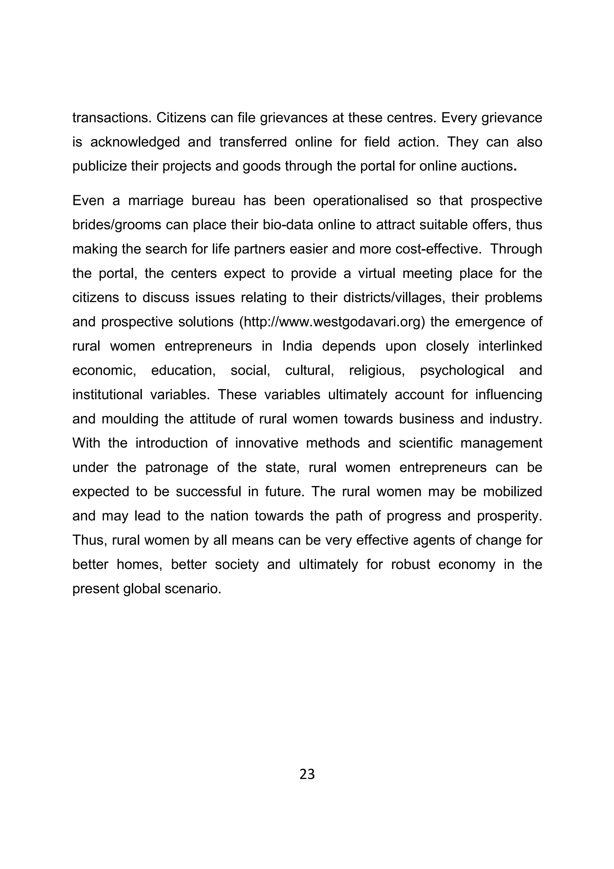 23
transactions. Citizens can file grievances at these centres. Every grievance
is acknowledged and transferred online for field action. They can also
publicize their projects and goods through the portal for online auctions.
Even a marriage bureau has been operationalised so that prospective
brides/grooms can place their bio-data online to attract suitable offers, thus
making the search for life partners easier and more cost-effective. Through
the portal, the centers expect to provide a virtual meeting place for the
citizens to discuss issues relating to their districts/villages, their problems
and prospective solutions (http://www.westgodavari.org) the emergence of
rural women entrepreneurs in India depends upon closely interlinked
economic, education, social, cultural, religious, psychological and
institutional variables. These variables ultimately account for influencing
and moulding the attitude of rural women towards business and industry.
With the introduction of innovative methods and scientific management
under the patronage of the state, rural women entrepreneurs can be
expected to be successful in future. The rural women may be mobilized
and may lead to the nation towards the path of progress and prosperity.
Thus, rural women by all means can be very effective agents of change for
better homes, better society and ultimately for robust economy in the
present global scenario.
 