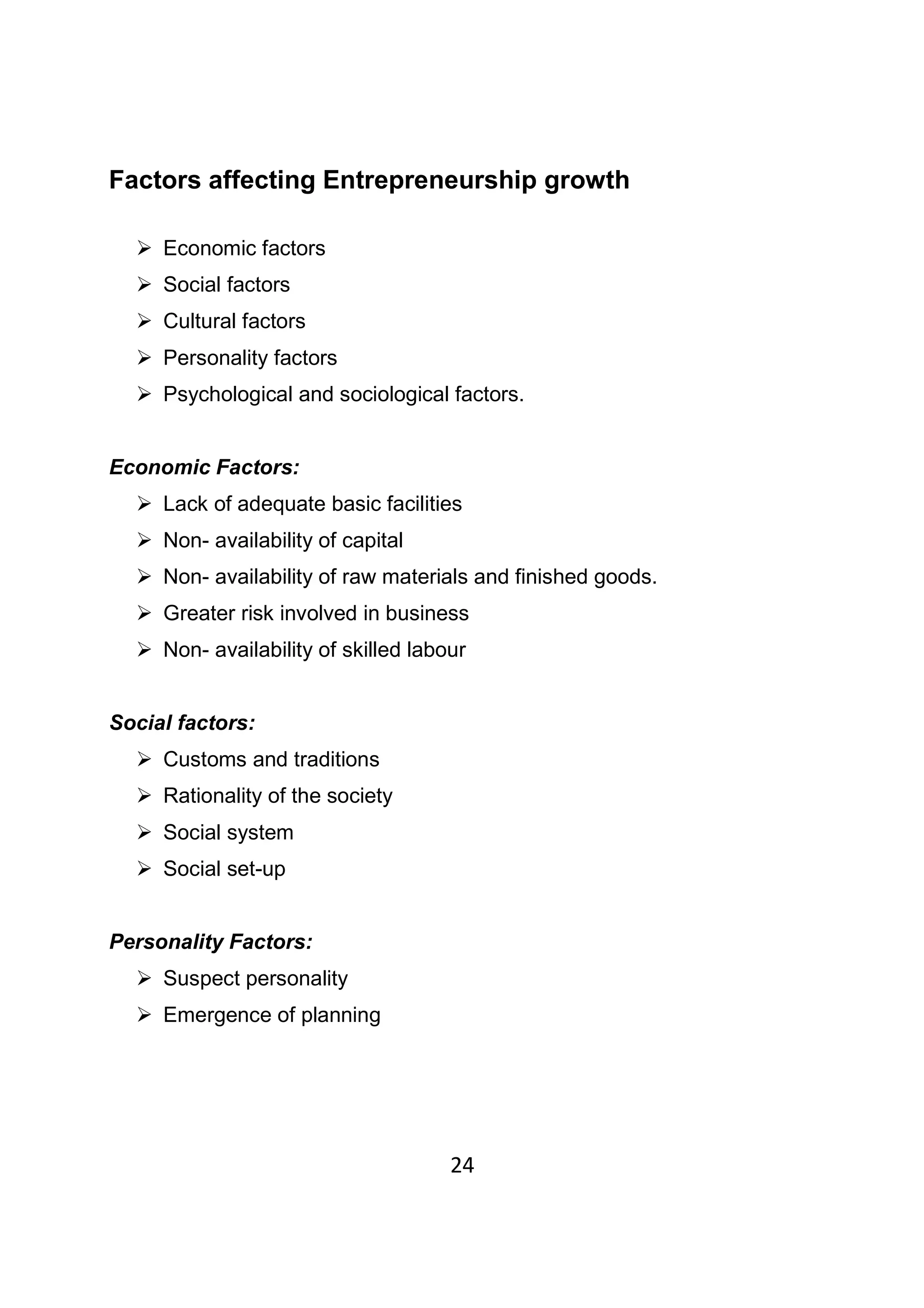 24
Factors affecting Entrepreneurship growth
Economic factors
Social factors
Cultural factors
Personality factors
Psychological and sociological factors.
Economic Factors:
Lack of adequate basic facilities
Non- availability of capital
Non- availability of raw materials and finished goods.
Greater risk involved in business
Non- availability of skilled labour
Social factors:
Customs and traditions
Rationality of the society
Social system
Social set-up
Personality Factors:
Suspect personality
Emergence of planning
 