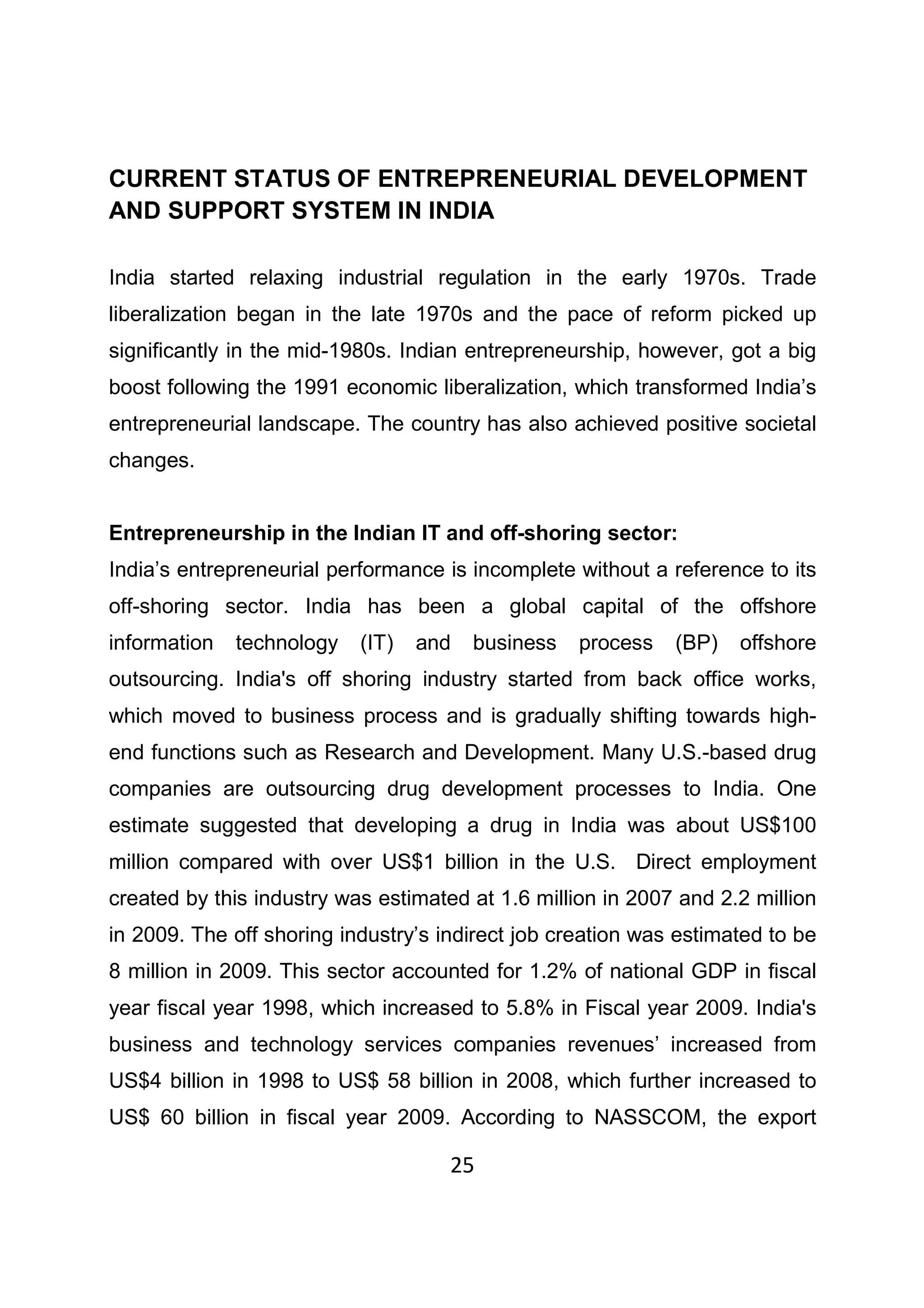25
CURRENT STATUS OF ENTREPRENEURIAL DEVELOPMENT
AND SUPPORT SYSTEM IN INDIA
India started relaxing industrial regulation in the early 1970s. Trade
liberalization began in the late 1970s and the pace of reform picked up
significantly in the mid-1980s. Indian entrepreneurship, however, got a big
boost following the 1991 economic liberalization, which transformed India’s
entrepreneurial landscape. The country has also achieved positive societal
changes.
Entrepreneurship in the Indian IT and off-shoring sector:
India’s entrepreneurial performance is incomplete without a reference to its
off-shoring sector. India has been a global capital of the offshore
information technology (IT) and business process (BP) offshore
outsourcing. India's off shoring industry started from back office works,
which moved to business process and is gradually shifting towards high-
end functions such as Research and Development. Many U.S.-based drug
companies are outsourcing drug development processes to India. One
estimate suggested that developing a drug in India was about US$100
million compared with over US$1 billion in the U.S. Direct employment
created by this industry was estimated at 1.6 million in 2007 and 2.2 million
in 2009. The off shoring industry’s indirect job creation was estimated to be
8 million in 2009. This sector accounted for 1.2% of national GDP in fiscal
year fiscal year 1998, which increased to 5.8% in Fiscal year 2009. India's
business and technology services companies revenues’ increased from
US$4 billion in 1998 to US$ 58 billion in 2008, which further increased to
US$ 60 billion in fiscal year 2009. According to NASSCOM, the export
 
