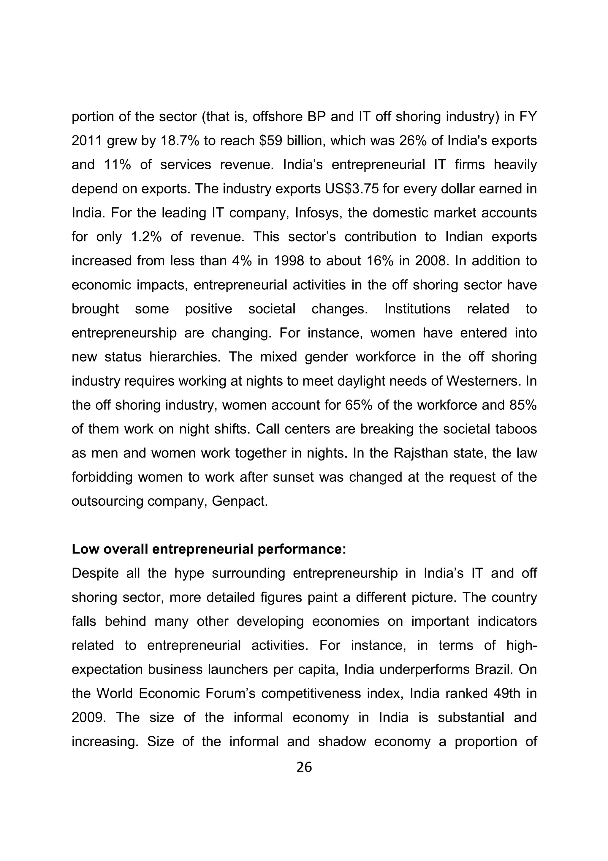 26
portion of the sector (that is, offshore BP and IT off shoring industry) in FY
2011 grew by 18.7% to reach $59 billion, which was 26% of India's exports
and 11% of services revenue. India’s entrepreneurial IT firms heavily
depend on exports. The industry exports US$3.75 for every dollar earned in
India. For the leading IT company, Infosys, the domestic market accounts
for only 1.2% of revenue. This sector’s contribution to Indian exports
increased from less than 4% in 1998 to about 16% in 2008. In addition to
economic impacts, entrepreneurial activities in the off shoring sector have
brought some positive societal changes. Institutions related to
entrepreneurship are changing. For instance, women have entered into
new status hierarchies. The mixed gender workforce in the off shoring
industry requires working at nights to meet daylight needs of Westerners. In
the off shoring industry, women account for 65% of the workforce and 85%
of them work on night shifts. Call centers are breaking the societal taboos
as men and women work together in nights. In the Rajsthan state, the law
forbidding women to work after sunset was changed at the request of the
outsourcing company, Genpact.
Low overall entrepreneurial performance:
Despite all the hype surrounding entrepreneurship in India’s IT and off
shoring sector, more detailed figures paint a different picture. The country
falls behind many other developing economies on important indicators
related to entrepreneurial activities. For instance, in terms of high-
expectation business launchers per capita, India underperforms Brazil. On
the World Economic Forum’s competitiveness index, India ranked 49th in
2009. The size of the informal economy in India is substantial and
increasing. Size of the informal and shadow economy a proportion of
 
