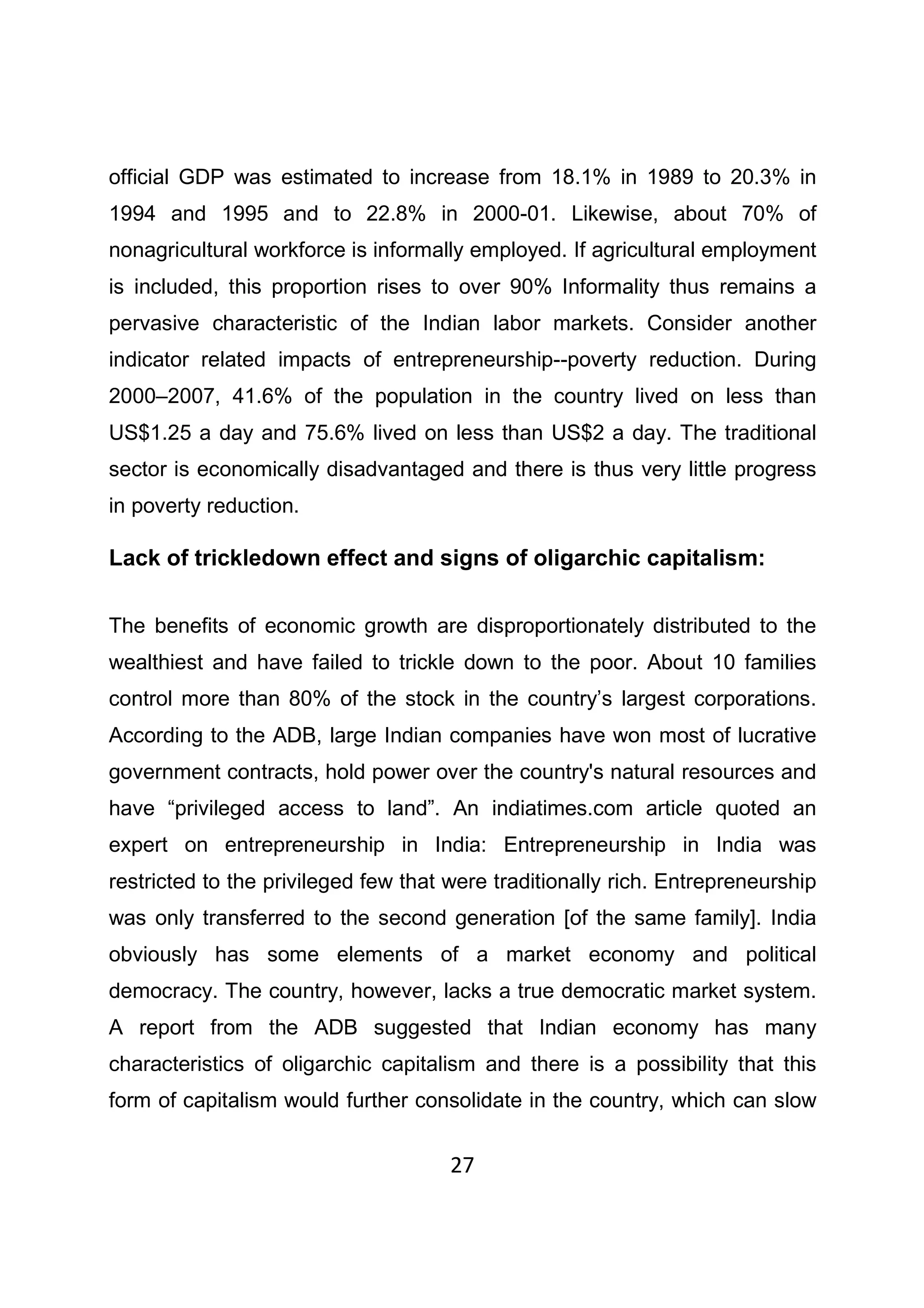 27
official GDP was estimated to increase from 18.1% in 1989 to 20.3% in
1994 and 1995 and to 22.8% in 2000-01. Likewise, about 70% of
nonagricultural workforce is informally employed. If agricultural employment
is included, this proportion rises to over 90% Informality thus remains a
pervasive characteristic of the Indian labor markets. Consider another
indicator related impacts of entrepreneurship--poverty reduction. During
2000–2007, 41.6% of the population in the country lived on less than
US$1.25 a day and 75.6% lived on less than US$2 a day. The traditional
sector is economically disadvantaged and there is thus very little progress
in poverty reduction.
Lack of trickledown effect and signs of oligarchic capitalism:
The benefits of economic growth are disproportionately distributed to the
wealthiest and have failed to trickle down to the poor. About 10 families
control more than 80% of the stock in the country’s largest corporations.
According to the ADB, large Indian companies have won most of lucrative
government contracts, hold power over the country's natural resources and
have “privileged access to land”. An indiatimes.com article quoted an
expert on entrepreneurship in India: Entrepreneurship in India was
restricted to the privileged few that were traditionally rich. Entrepreneurship
was only transferred to the second generation [of the same family]. India
obviously has some elements of a market economy and political
democracy. The country, however, lacks a true democratic market system.
A report from the ADB suggested that Indian economy has many
characteristics of oligarchic capitalism and there is a possibility that this
form of capitalism would further consolidate in the country, which can slow
 