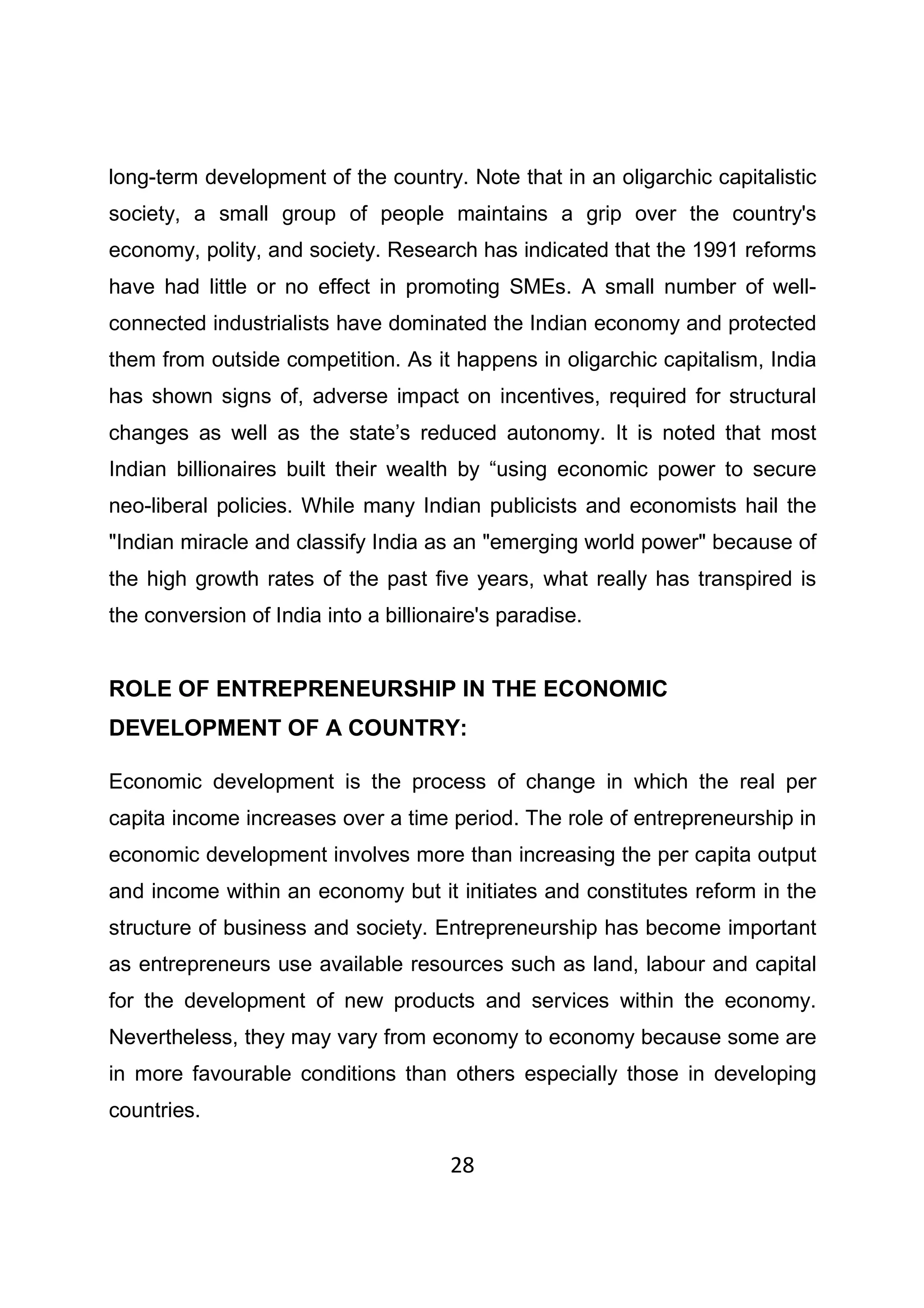 28
long-term development of the country. Note that in an oligarchic capitalistic
society, a small group of people maintains a grip over the country's
economy, polity, and society. Research has indicated that the 1991 reforms
have had little or no effect in promoting SMEs. A small number of well-
connected industrialists have dominated the Indian economy and protected
them from outside competition. As it happens in oligarchic capitalism, India
has shown signs of, adverse impact on incentives, required for structural
changes as well as the state’s reduced autonomy. It is noted that most
Indian billionaires built their wealth by “using economic power to secure
neo-liberal policies. While many Indian publicists and economists hail the
"Indian miracle and classify India as an "emerging world power" because of
the high growth rates of the past five years, what really has transpired is
the conversion of India into a billionaire's paradise.
ROLE OF ENTREPRENEURSHIP IN THE ECONOMIC
DEVELOPMENT OF A COUNTRY:
Economic development is the process of change in which the real per
capita income increases over a time period. The role of entrepreneurship in
economic development involves more than increasing the per capita output
and income within an economy but it initiates and constitutes reform in the
structure of business and society. Entrepreneurship has become important
as entrepreneurs use available resources such as land, labour and capital
for the development of new products and services within the economy.
Nevertheless, they may vary from economy to economy because some are
in more favourable conditions than others especially those in developing
countries.
 