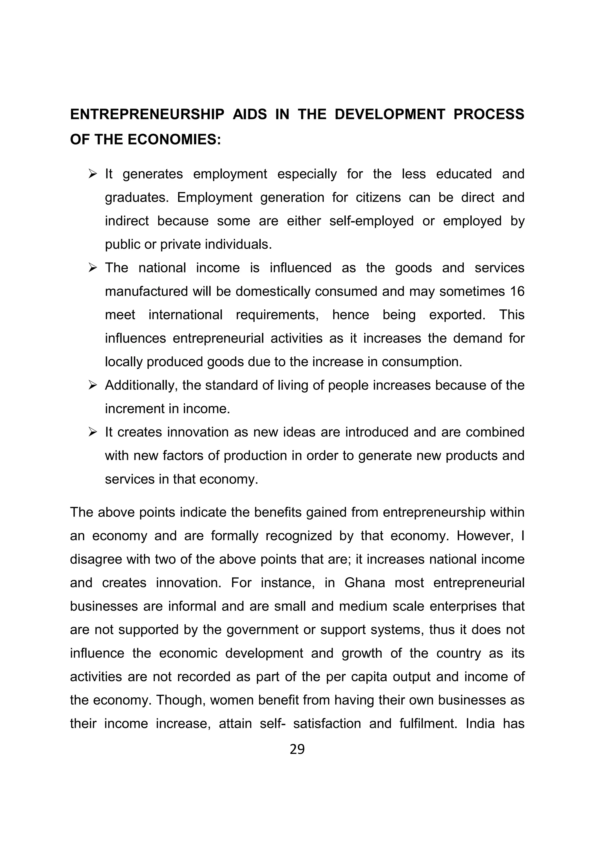 29
ENTREPRENEURSHIP AIDS IN THE DEVELOPMENT PROCESS
OF THE ECONOMIES:
It generates employment especially for the less educated and
graduates. Employment generation for citizens can be direct and
indirect because some are either self-employed or employed by
public or private individuals.
The national income is influenced as the goods and services
manufactured will be domestically consumed and may sometimes 16
meet international requirements, hence being exported. This
influences entrepreneurial activities as it increases the demand for
locally produced goods due to the increase in consumption.
Additionally, the standard of living of people increases because of the
increment in income.
It creates innovation as new ideas are introduced and are combined
with new factors of production in order to generate new products and
services in that economy.
The above points indicate the benefits gained from entrepreneurship within
an economy and are formally recognized by that economy. However, I
disagree with two of the above points that are; it increases national income
and creates innovation. For instance, in Ghana most entrepreneurial
businesses are informal and are small and medium scale enterprises that
are not supported by the government or support systems, thus it does not
influence the economic development and growth of the country as its
activities are not recorded as part of the per capita output and income of
the economy. Though, women benefit from having their own businesses as
their income increase, attain self- satisfaction and fulfilment. India has
 