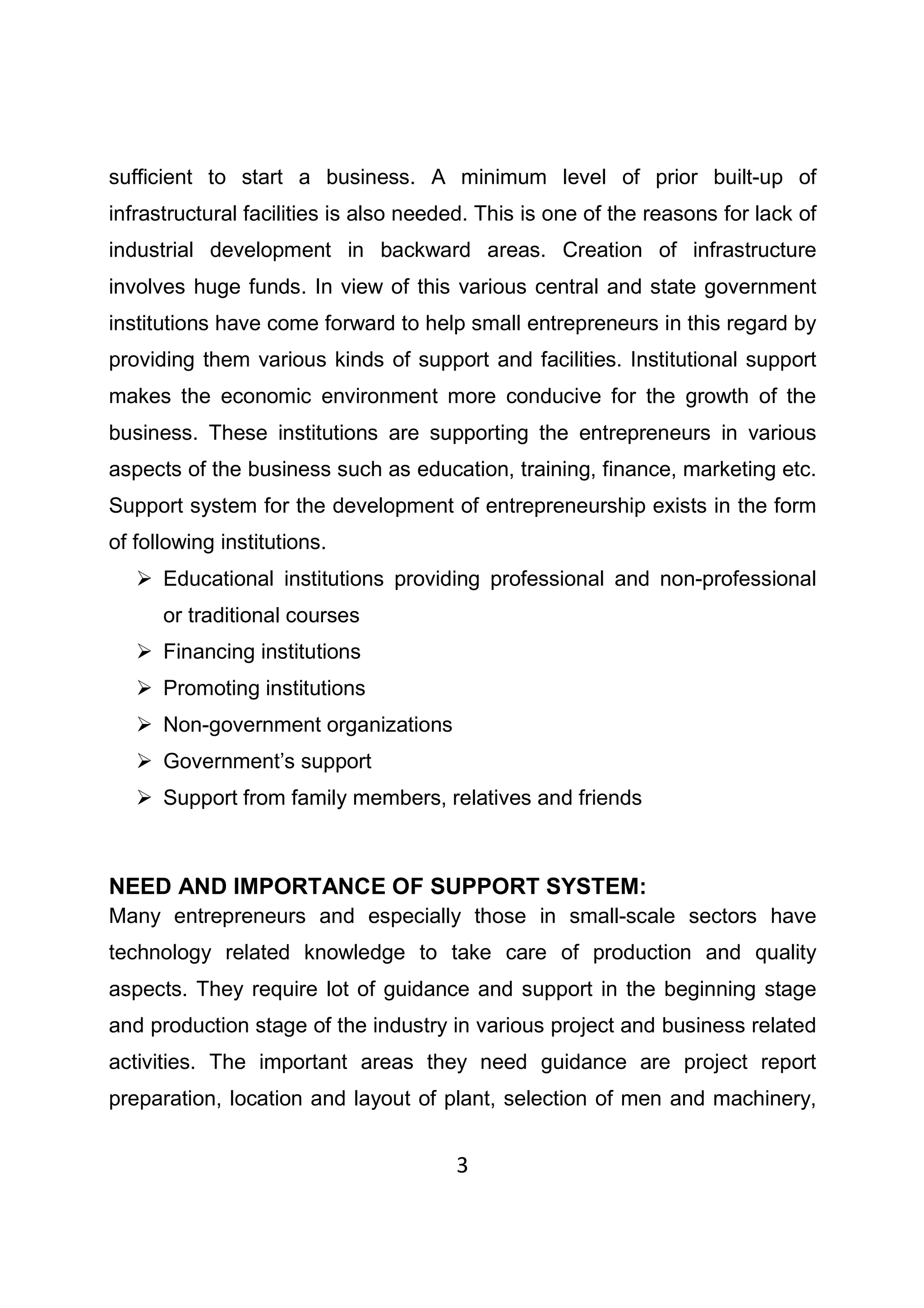 3
sufficient to start a business. A minimum level of prior built-up of
infrastructural facilities is also needed. This is one of the reasons for lack of
industrial development in backward areas. Creation of infrastructure
involves huge funds. In view of this various central and state government
institutions have come forward to help small entrepreneurs in this regard by
providing them various kinds of support and facilities. Institutional support
makes the economic environment more conducive for the growth of the
business. These institutions are supporting the entrepreneurs in various
aspects of the business such as education, training, finance, marketing etc.
Support system for the development of entrepreneurship exists in the form
of following institutions.
Educational institutions providing professional and non-professional
or traditional courses
Financing institutions
Promoting institutions
Non-government organizations
Government’s support
Support from family members, relatives and friends
NEED AND IMPORTANCE OF SUPPORT SYSTEM:
Many entrepreneurs and especially those in small-scale sectors have
technology related knowledge to take care of production and quality
aspects. They require lot of guidance and support in the beginning stage
and production stage of the industry in various project and business related
activities. The important areas they need guidance are project report
preparation, location and layout of plant, selection of men and machinery,
 