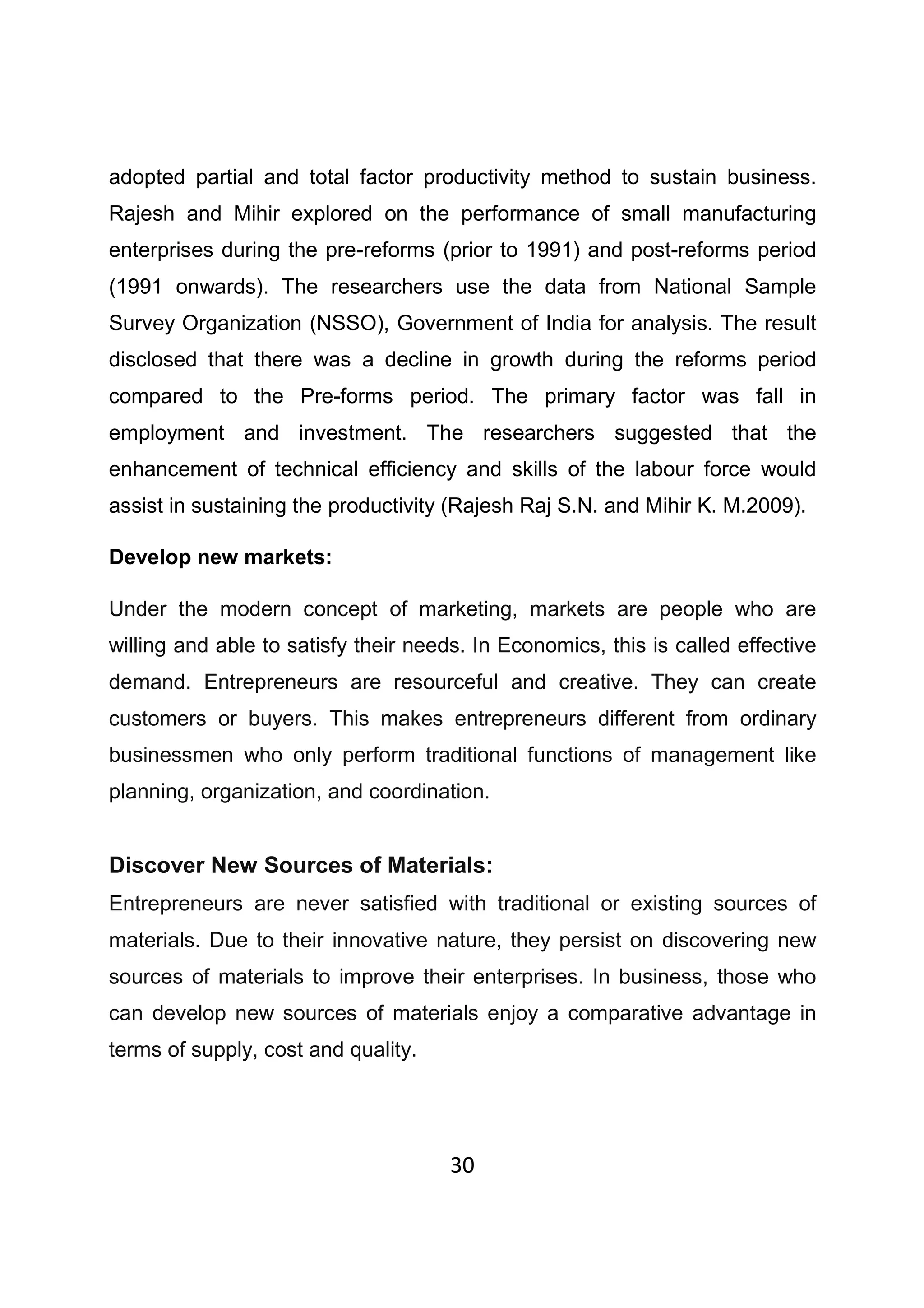 30
adopted partial and total factor productivity method to sustain business.
Rajesh and Mihir explored on the performance of small manufacturing
enterprises during the pre-reforms (prior to 1991) and post-reforms period
(1991 onwards). The researchers use the data from National Sample
Survey Organization (NSSO), Government of India for analysis. The result
disclosed that there was a decline in growth during the reforms period
compared to the Pre-forms period. The primary factor was fall in
employment and investment. The researchers suggested that the
enhancement of technical efficiency and skills of the labour force would
assist in sustaining the productivity (Rajesh Raj S.N. and Mihir K. M.2009).
Develop new markets:
Under the modern concept of marketing, markets are people who are
willing and able to satisfy their needs. In Economics, this is called effective
demand. Entrepreneurs are resourceful and creative. They can create
customers or buyers. This makes entrepreneurs different from ordinary
businessmen who only perform traditional functions of management like
planning, organization, and coordination.
Discover New Sources of Materials:
Entrepreneurs are never satisfied with traditional or existing sources of
materials. Due to their innovative nature, they persist on discovering new
sources of materials to improve their enterprises. In business, those who
can develop new sources of materials enjoy a comparative advantage in
terms of supply, cost and quality.
 