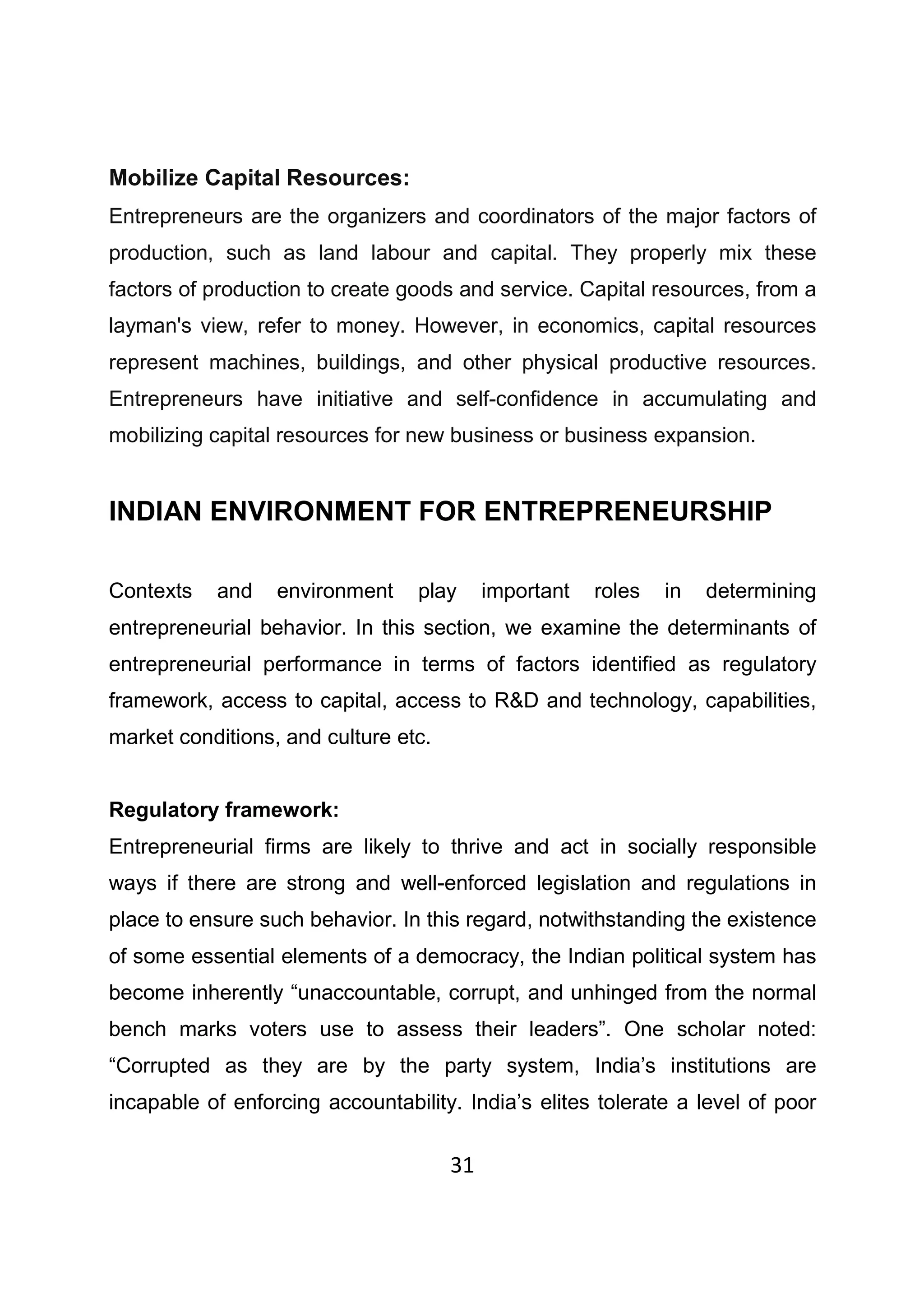 31
Mobilize Capital Resources:
Entrepreneurs are the organizers and coordinators of the major factors of
production, such as land labour and capital. They properly mix these
factors of production to create goods and service. Capital resources, from a
layman's view, refer to money. However, in economics, capital resources
represent machines, buildings, and other physical productive resources.
Entrepreneurs have initiative and self-confidence in accumulating and
mobilizing capital resources for new business or business expansion.
INDIAN ENVIRONMENT FOR ENTREPRENEURSHIP
Contexts and environment play important roles in determining
entrepreneurial behavior. In this section, we examine the determinants of
entrepreneurial performance in terms of factors identified as regulatory
framework, access to capital, access to R&D and technology, capabilities,
market conditions, and culture etc.
Regulatory framework:
Entrepreneurial firms are likely to thrive and act in socially responsible
ways if there are strong and well-enforced legislation and regulations in
place to ensure such behavior. In this regard, notwithstanding the existence
of some essential elements of a democracy, the Indian political system has
become inherently “unaccountable, corrupt, and unhinged from the normal
bench marks voters use to assess their leaders”. One scholar noted:
“Corrupted as they are by the party system, India’s institutions are
incapable of enforcing accountability. India’s elites tolerate a level of poor
 