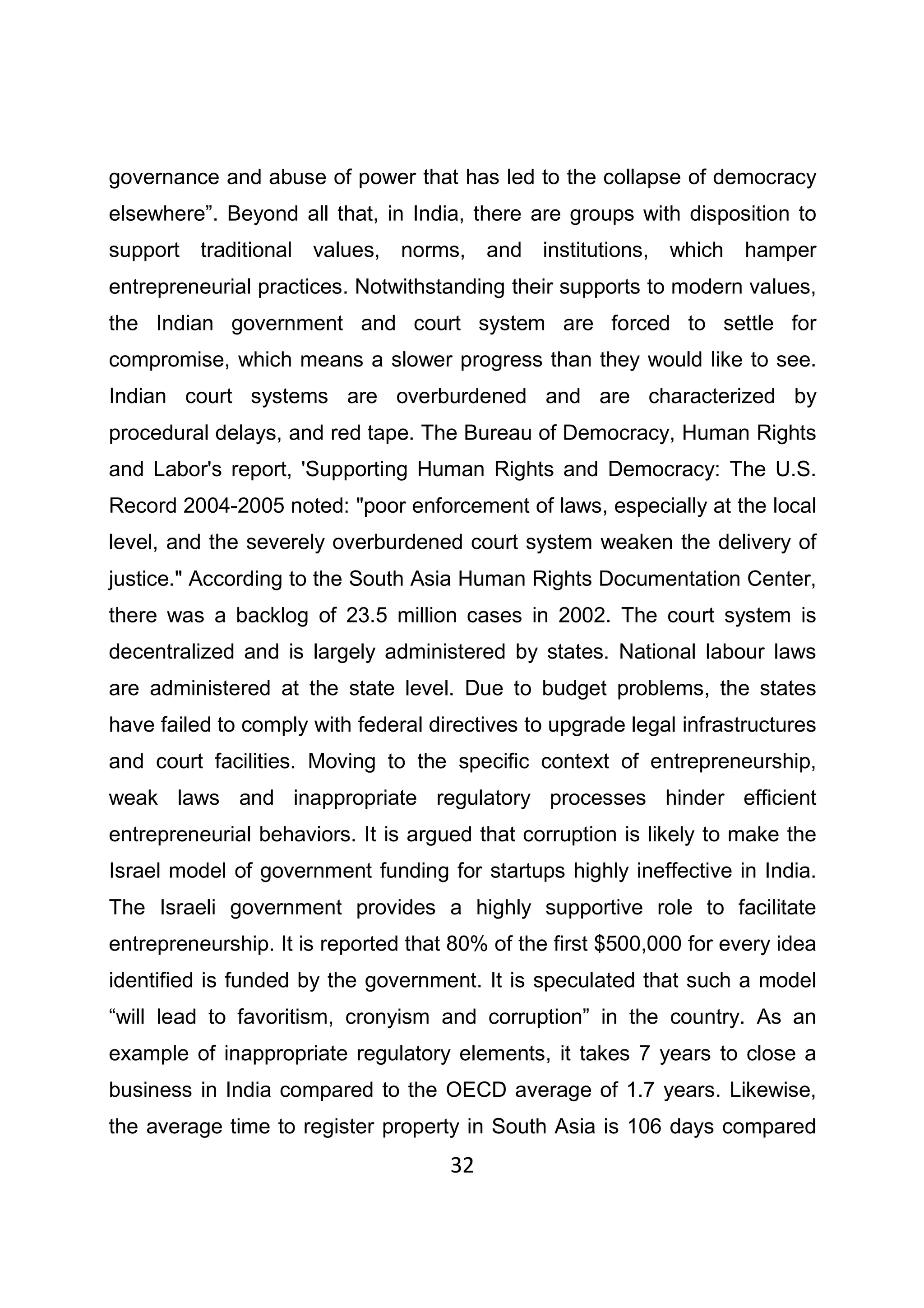 32
governance and abuse of power that has led to the collapse of democracy
elsewhere”. Beyond all that, in India, there are groups with disposition to
support traditional values, norms, and institutions, which hamper
entrepreneurial practices. Notwithstanding their supports to modern values,
the Indian government and court system are forced to settle for
compromise, which means a slower progress than they would like to see.
Indian court systems are overburdened and are characterized by
procedural delays, and red tape. The Bureau of Democracy, Human Rights
and Labor's report, 'Supporting Human Rights and Democracy: The U.S.
Record 2004-2005 noted: "poor enforcement of laws, especially at the local
level, and the severely overburdened court system weaken the delivery of
justice." According to the South Asia Human Rights Documentation Center,
there was a backlog of 23.5 million cases in 2002. The court system is
decentralized and is largely administered by states. National labour laws
are administered at the state level. Due to budget problems, the states
have failed to comply with federal directives to upgrade legal infrastructures
and court facilities. Moving to the specific context of entrepreneurship,
weak laws and inappropriate regulatory processes hinder efficient
entrepreneurial behaviors. It is argued that corruption is likely to make the
Israel model of government funding for startups highly ineffective in India.
The Israeli government provides a highly supportive role to facilitate
entrepreneurship. It is reported that 80% of the first $500,000 for every idea
identified is funded by the government. It is speculated that such a model
“will lead to favoritism, cronyism and corruption” in the country. As an
example of inappropriate regulatory elements, it takes 7 years to close a
business in India compared to the OECD average of 1.7 years. Likewise,
the average time to register property in South Asia is 106 days compared
 