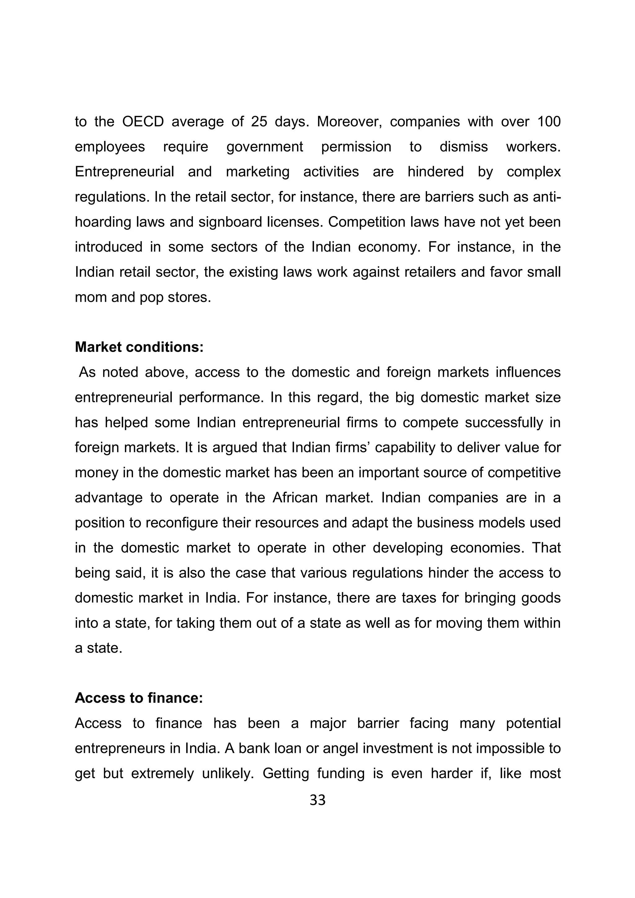 33
to the OECD average of 25 days. Moreover, companies with over 100
employees require government permission to dismiss workers.
Entrepreneurial and marketing activities are hindered by complex
regulations. In the retail sector, for instance, there are barriers such as anti-
hoarding laws and signboard licenses. Competition laws have not yet been
introduced in some sectors of the Indian economy. For instance, in the
Indian retail sector, the existing laws work against retailers and favor small
mom and pop stores.
Market conditions:
As noted above, access to the domestic and foreign markets influences
entrepreneurial performance. In this regard, the big domestic market size
has helped some Indian entrepreneurial firms to compete successfully in
foreign markets. It is argued that Indian firms’ capability to deliver value for
money in the domestic market has been an important source of competitive
advantage to operate in the African market. Indian companies are in a
position to reconfigure their resources and adapt the business models used
in the domestic market to operate in other developing economies. That
being said, it is also the case that various regulations hinder the access to
domestic market in India. For instance, there are taxes for bringing goods
into a state, for taking them out of a state as well as for moving them within
a state.
Access to finance:
Access to finance has been a major barrier facing many potential
entrepreneurs in India. A bank loan or angel investment is not impossible to
get but extremely unlikely. Getting funding is even harder if, like most
 
