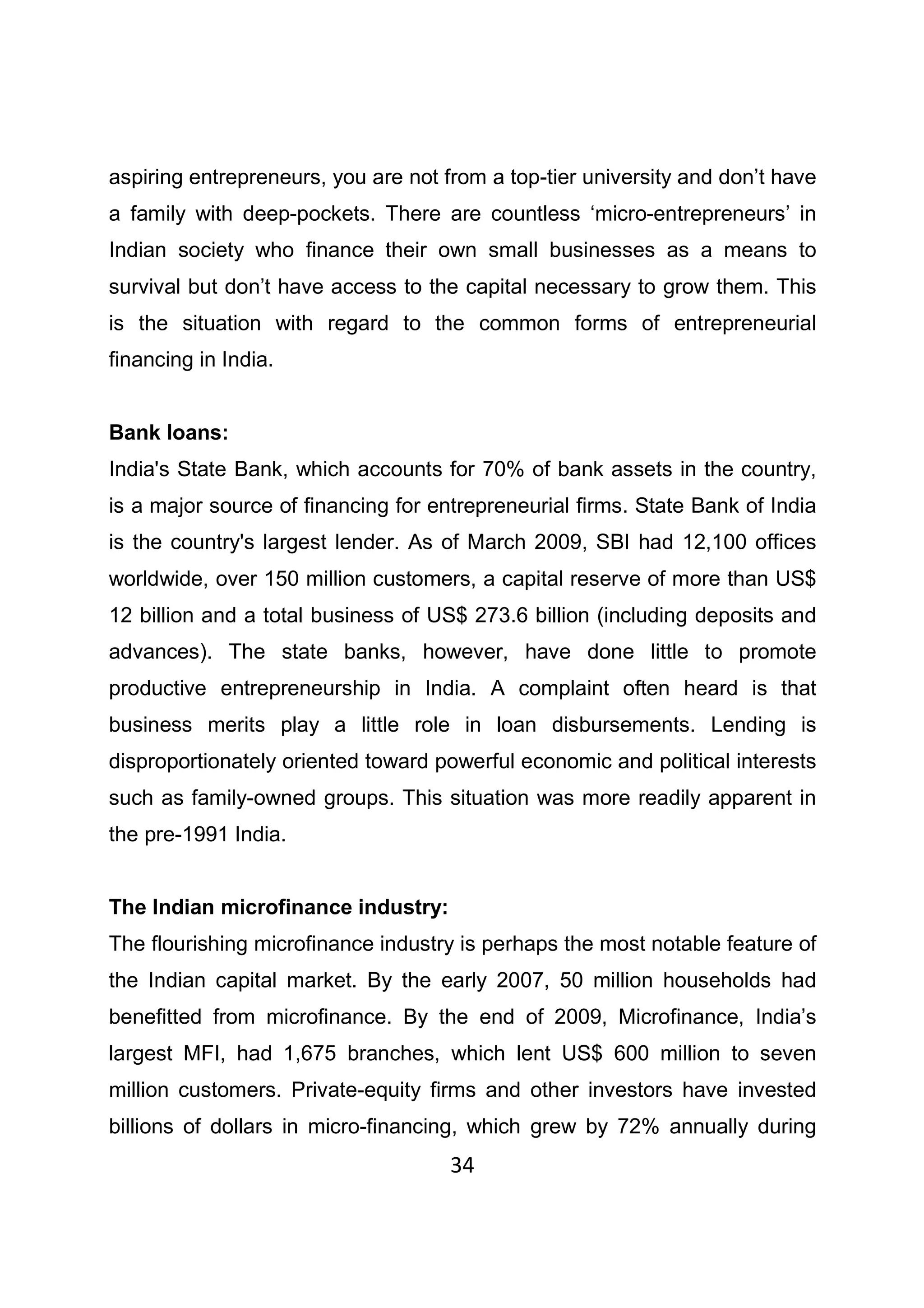 34
aspiring entrepreneurs, you are not from a top-tier university and don’t have
a family with deep-pockets. There are countless ‘micro-entrepreneurs’ in
Indian society who finance their own small businesses as a means to
survival but don’t have access to the capital necessary to grow them. This
is the situation with regard to the common forms of entrepreneurial
financing in India.
Bank loans:
India's State Bank, which accounts for 70% of bank assets in the country,
is a major source of financing for entrepreneurial firms. State Bank of India
is the country's largest lender. As of March 2009, SBI had 12,100 offices
worldwide, over 150 million customers, a capital reserve of more than US$
12 billion and a total business of US$ 273.6 billion (including deposits and
advances). The state banks, however, have done little to promote
productive entrepreneurship in India. A complaint often heard is that
business merits play a little role in loan disbursements. Lending is
disproportionately oriented toward powerful economic and political interests
such as family-owned groups. This situation was more readily apparent in
the pre-1991 India.
The Indian microfinance industry:
The flourishing microfinance industry is perhaps the most notable feature of
the Indian capital market. By the early 2007, 50 million households had
benefitted from microfinance. By the end of 2009, Microfinance, India’s
largest MFI, had 1,675 branches, which lent US$ 600 million to seven
million customers. Private-equity firms and other investors have invested
billions of dollars in micro-financing, which grew by 72% annually during
 