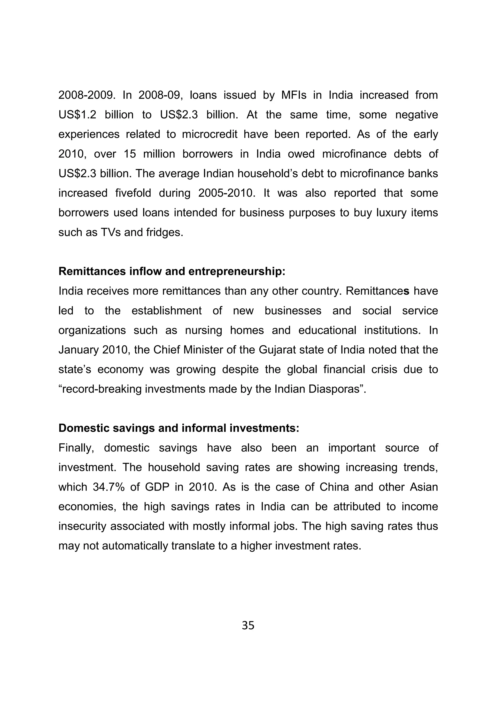 35
2008-2009. In 2008-09, loans issued by MFIs in India increased from
US$1.2 billion to US$2.3 billion. At the same time, some negative
experiences related to microcredit have been reported. As of the early
2010, over 15 million borrowers in India owed microfinance debts of
US$2.3 billion. The average Indian household’s debt to microfinance banks
increased fivefold during 2005-2010. It was also reported that some
borrowers used loans intended for business purposes to buy luxury items
such as TVs and fridges.
Remittances inflow and entrepreneurship:
India receives more remittances than any other country. Remittances have
led to the establishment of new businesses and social service
organizations such as nursing homes and educational institutions. In
January 2010, the Chief Minister of the Gujarat state of India noted that the
state’s economy was growing despite the global financial crisis due to
“record-breaking investments made by the Indian Diasporas”.
Domestic savings and informal investments:
Finally, domestic savings have also been an important source of
investment. The household saving rates are showing increasing trends,
which 34.7% of GDP in 2010. As is the case of China and other Asian
economies, the high savings rates in India can be attributed to income
insecurity associated with mostly informal jobs. The high saving rates thus
may not automatically translate to a higher investment rates.
 