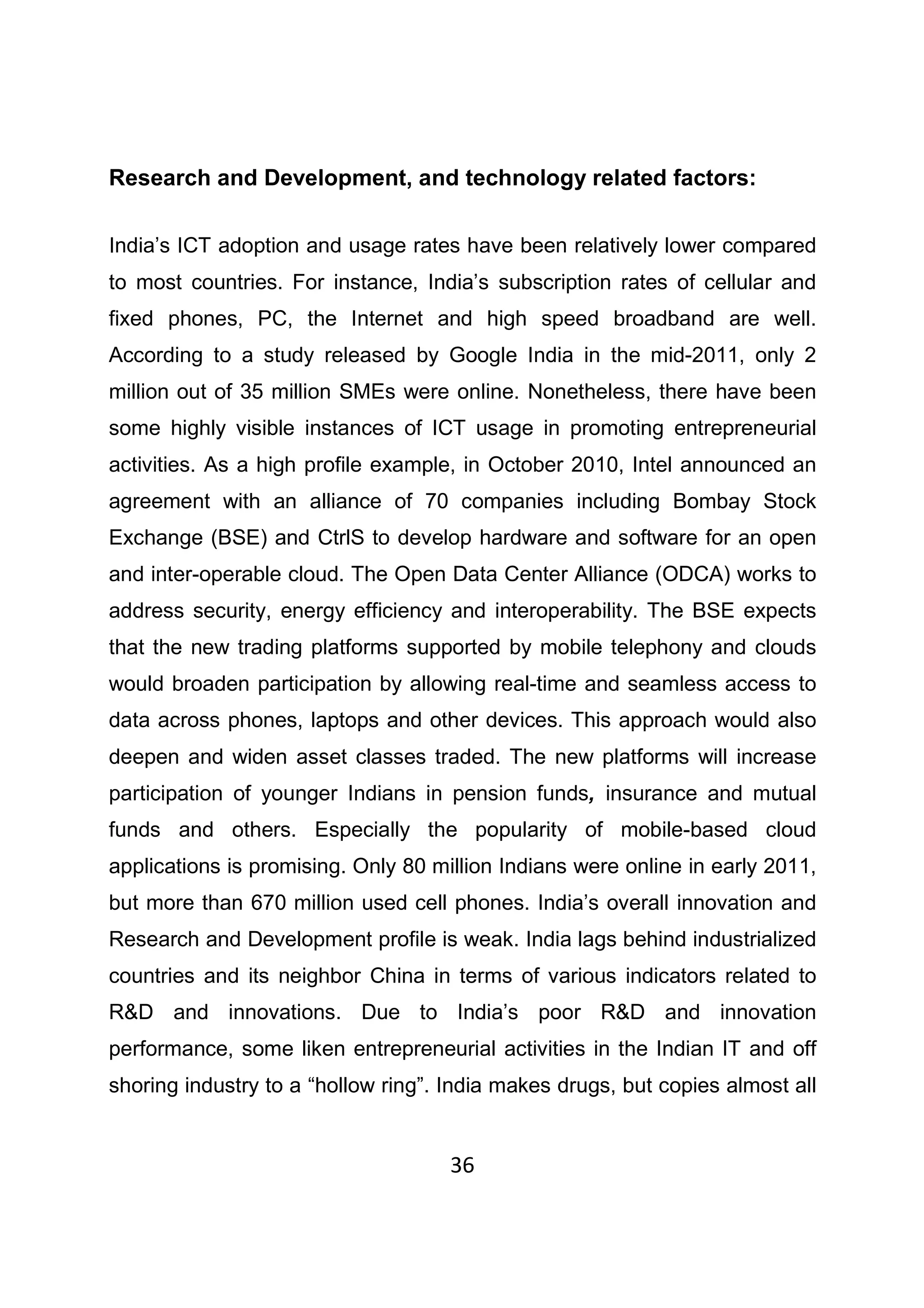 36
Research and Development, and technology related factors:
India’s ICT adoption and usage rates have been relatively lower compared
to most countries. For instance, India’s subscription rates of cellular and
fixed phones, PC, the Internet and high speed broadband are well.
According to a study released by Google India in the mid-2011, only 2
million out of 35 million SMEs were online. Nonetheless, there have been
some highly visible instances of ICT usage in promoting entrepreneurial
activities. As a high profile example, in October 2010, Intel announced an
agreement with an alliance of 70 companies including Bombay Stock
Exchange (BSE) and CtrlS to develop hardware and software for an open
and inter-operable cloud. The Open Data Center Alliance (ODCA) works to
address security, energy efficiency and interoperability. The BSE expects
that the new trading platforms supported by mobile telephony and clouds
would broaden participation by allowing real-time and seamless access to
data across phones, laptops and other devices. This approach would also
deepen and widen asset classes traded. The new platforms will increase
participation of younger Indians in pension funds, insurance and mutual
funds and others. Especially the popularity of mobile-based cloud
applications is promising. Only 80 million Indians were online in early 2011,
but more than 670 million used cell phones. India’s overall innovation and
Research and Development profile is weak. India lags behind industrialized
countries and its neighbor China in terms of various indicators related to
R&D and innovations. Due to India’s poor R&D and innovation
performance, some liken entrepreneurial activities in the Indian IT and off
shoring industry to a “hollow ring”. India makes drugs, but copies almost all
 