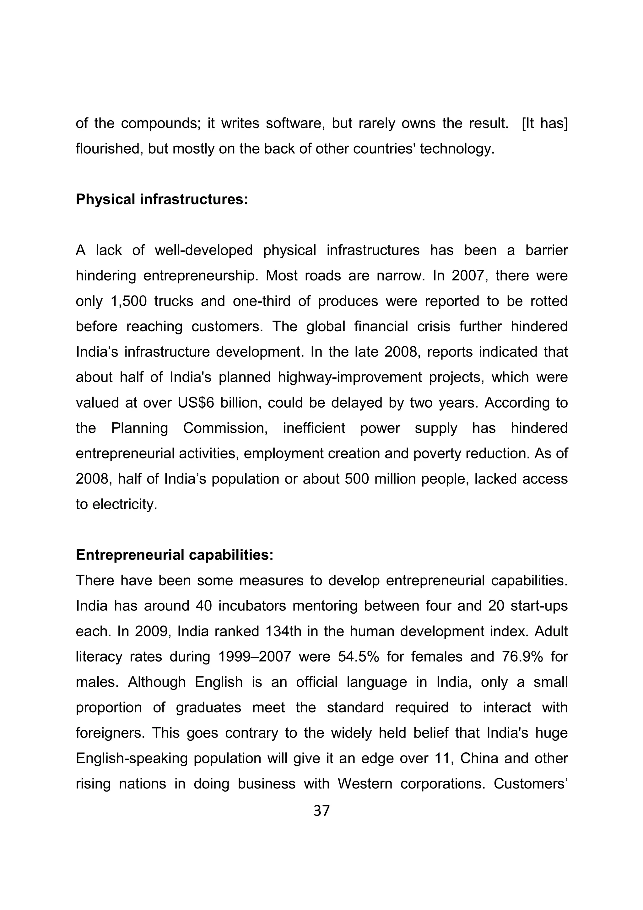37
of the compounds; it writes software, but rarely owns the result. [It has]
flourished, but mostly on the back of other countries' technology.
Physical infrastructures:
A lack of well-developed physical infrastructures has been a barrier
hindering entrepreneurship. Most roads are narrow. In 2007, there were
only 1,500 trucks and one-third of produces were reported to be rotted
before reaching customers. The global financial crisis further hindered
India’s infrastructure development. In the late 2008, reports indicated that
about half of India's planned highway-improvement projects, which were
valued at over US$6 billion, could be delayed by two years. According to
the Planning Commission, inefficient power supply has hindered
entrepreneurial activities, employment creation and poverty reduction. As of
2008, half of India’s population or about 500 million people, lacked access
to electricity.
Entrepreneurial capabilities:
There have been some measures to develop entrepreneurial capabilities.
India has around 40 incubators mentoring between four and 20 start-ups
each. In 2009, India ranked 134th in the human development index. Adult
literacy rates during 1999–2007 were 54.5% for females and 76.9% for
males. Although English is an official language in India, only a small
proportion of graduates meet the standard required to interact with
foreigners. This goes contrary to the widely held belief that India's huge
English-speaking population will give it an edge over 11, China and other
rising nations in doing business with Western corporations. Customers’
 
