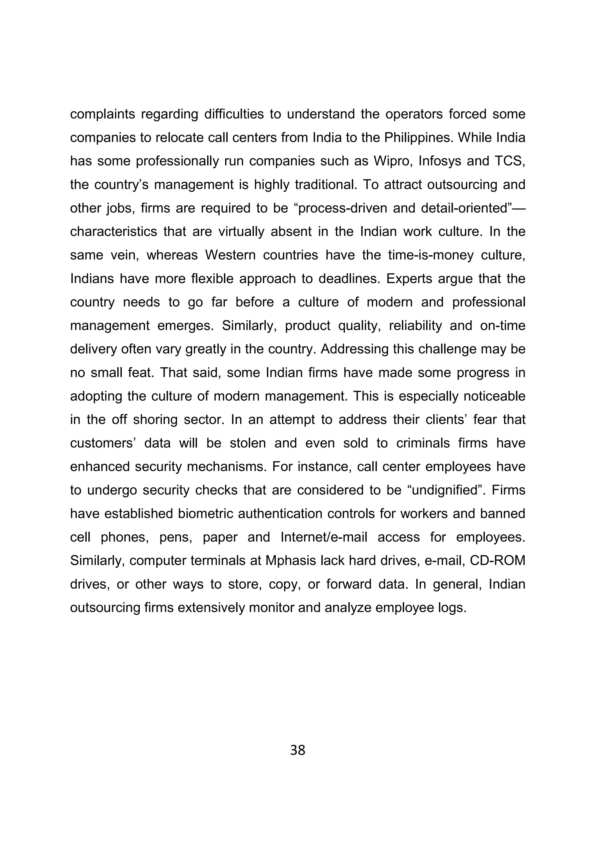 38
complaints regarding difficulties to understand the operators forced some
companies to relocate call centers from India to the Philippines. While India
has some professionally run companies such as Wipro, Infosys and TCS,
the country’s management is highly traditional. To attract outsourcing and
other jobs, firms are required to be “process-driven and detail-oriented”—
characteristics that are virtually absent in the Indian work culture. In the
same vein, whereas Western countries have the time-is-money culture,
Indians have more flexible approach to deadlines. Experts argue that the
country needs to go far before a culture of modern and professional
management emerges. Similarly, product quality, reliability and on-time
delivery often vary greatly in the country. Addressing this challenge may be
no small feat. That said, some Indian firms have made some progress in
adopting the culture of modern management. This is especially noticeable
in the off shoring sector. In an attempt to address their clients’ fear that
customers’ data will be stolen and even sold to criminals firms have
enhanced security mechanisms. For instance, call center employees have
to undergo security checks that are considered to be “undignified”. Firms
have established biometric authentication controls for workers and banned
cell phones, pens, paper and Internet/e-mail access for employees.
Similarly, computer terminals at Mphasis lack hard drives, e-mail, CD-ROM
drives, or other ways to store, copy, or forward data. In general, Indian
outsourcing firms extensively monitor and analyze employee logs.
 