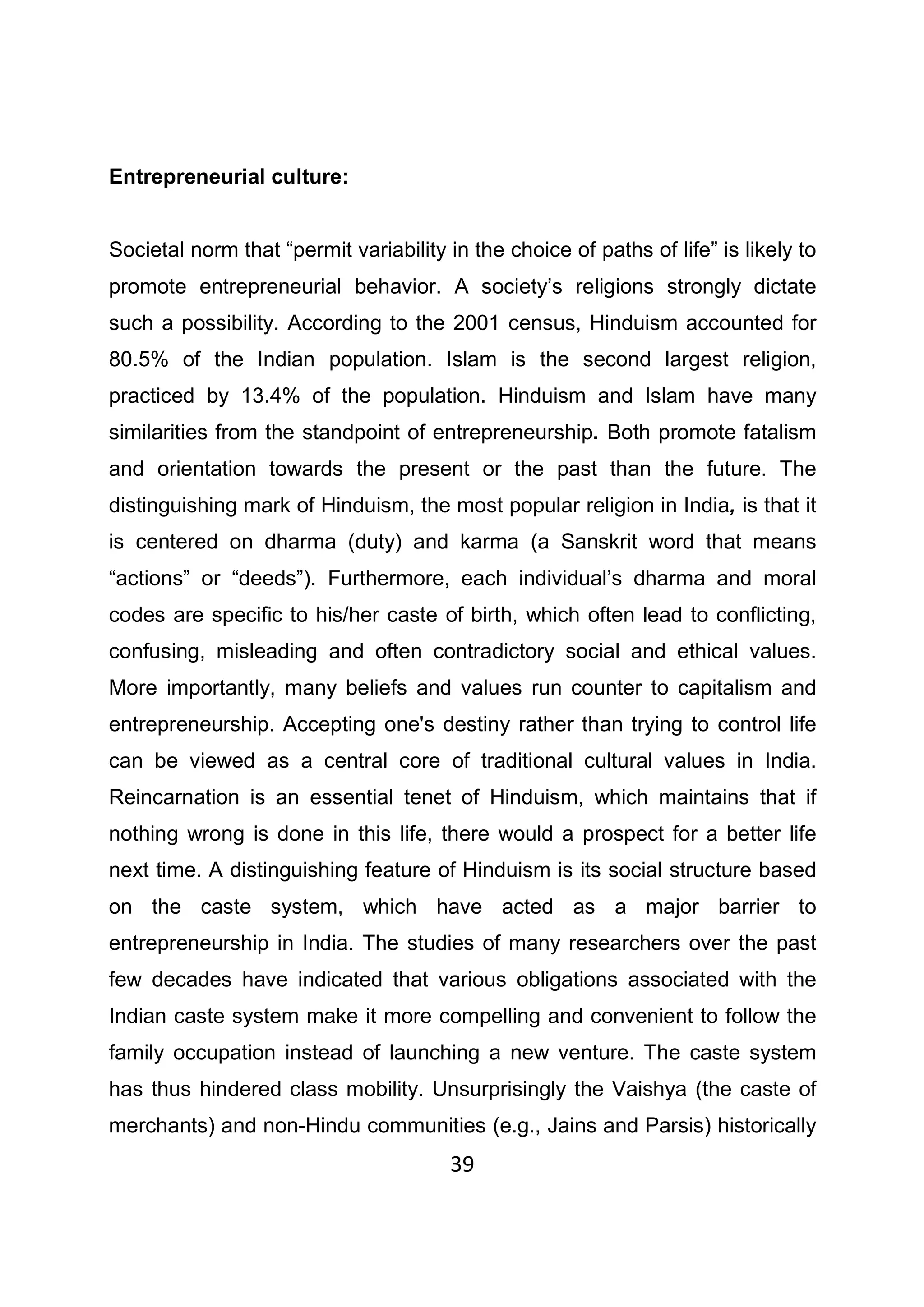 39
Entrepreneurial culture:
Societal norm that “permit variability in the choice of paths of life” is likely to
promote entrepreneurial behavior. A society’s religions strongly dictate
such a possibility. According to the 2001 census, Hinduism accounted for
80.5% of the Indian population. Islam is the second largest religion,
practiced by 13.4% of the population. Hinduism and Islam have many
similarities from the standpoint of entrepreneurship. Both promote fatalism
and orientation towards the present or the past than the future. The
distinguishing mark of Hinduism, the most popular religion in India, is that it
is centered on dharma (duty) and karma (a Sanskrit word that means
“actions” or “deeds”). Furthermore, each individual’s dharma and moral
codes are specific to his/her caste of birth, which often lead to conflicting,
confusing, misleading and often contradictory social and ethical values.
More importantly, many beliefs and values run counter to capitalism and
entrepreneurship. Accepting one's destiny rather than trying to control life
can be viewed as a central core of traditional cultural values in India.
Reincarnation is an essential tenet of Hinduism, which maintains that if
nothing wrong is done in this life, there would a prospect for a better life
next time. A distinguishing feature of Hinduism is its social structure based
on the caste system, which have acted as a major barrier to
entrepreneurship in India. The studies of many researchers over the past
few decades have indicated that various obligations associated with the
Indian caste system make it more compelling and convenient to follow the
family occupation instead of launching a new venture. The caste system
has thus hindered class mobility. Unsurprisingly the Vaishya (the caste of
merchants) and non-Hindu communities (e.g., Jains and Parsis) historically
 