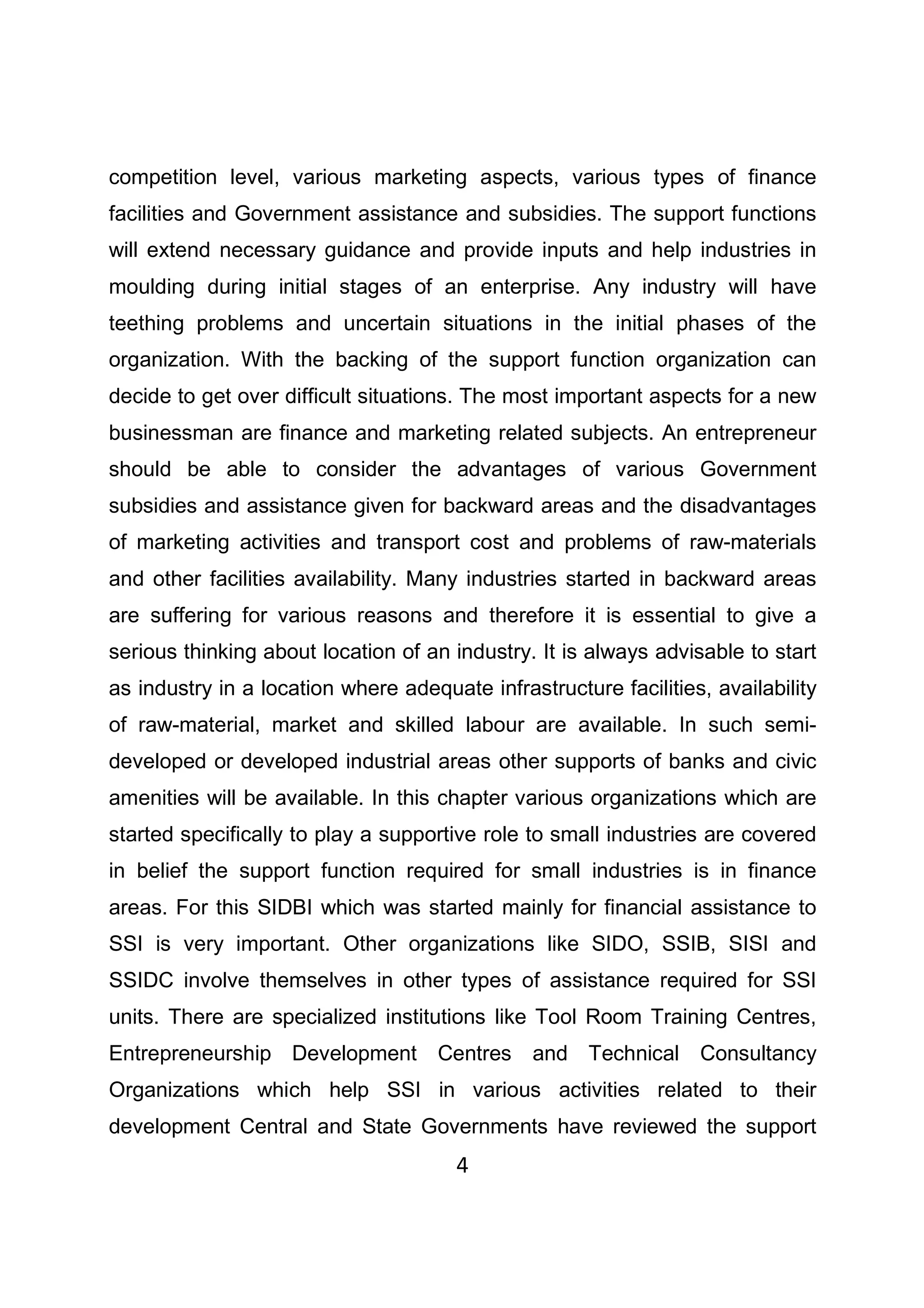 4
competition level, various marketing aspects, various types of finance
facilities and Government assistance and subsidies. The support functions
will extend necessary guidance and provide inputs and help industries in
moulding during initial stages of an enterprise. Any industry will have
teething problems and uncertain situations in the initial phases of the
organization. With the backing of the support function organization can
decide to get over difficult situations. The most important aspects for a new
businessman are finance and marketing related subjects. An entrepreneur
should be able to consider the advantages of various Government
subsidies and assistance given for backward areas and the disadvantages
of marketing activities and transport cost and problems of raw-materials
and other facilities availability. Many industries started in backward areas
are suffering for various reasons and therefore it is essential to give a
serious thinking about location of an industry. It is always advisable to start
as industry in a location where adequate infrastructure facilities, availability
of raw-material, market and skilled labour are available. In such semi-
developed or developed industrial areas other supports of banks and civic
amenities will be available. In this chapter various organizations which are
started specifically to play a supportive role to small industries are covered
in belief the support function required for small industries is in finance
areas. For this SIDBI which was started mainly for financial assistance to
SSI is very important. Other organizations like SIDO, SSIB, SISI and
SSIDC involve themselves in other types of assistance required for SSI
units. There are specialized institutions like Tool Room Training Centres,
Entrepreneurship Development Centres and Technical Consultancy
Organizations which help SSI in various activities related to their
development Central and State Governments have reviewed the support
 
