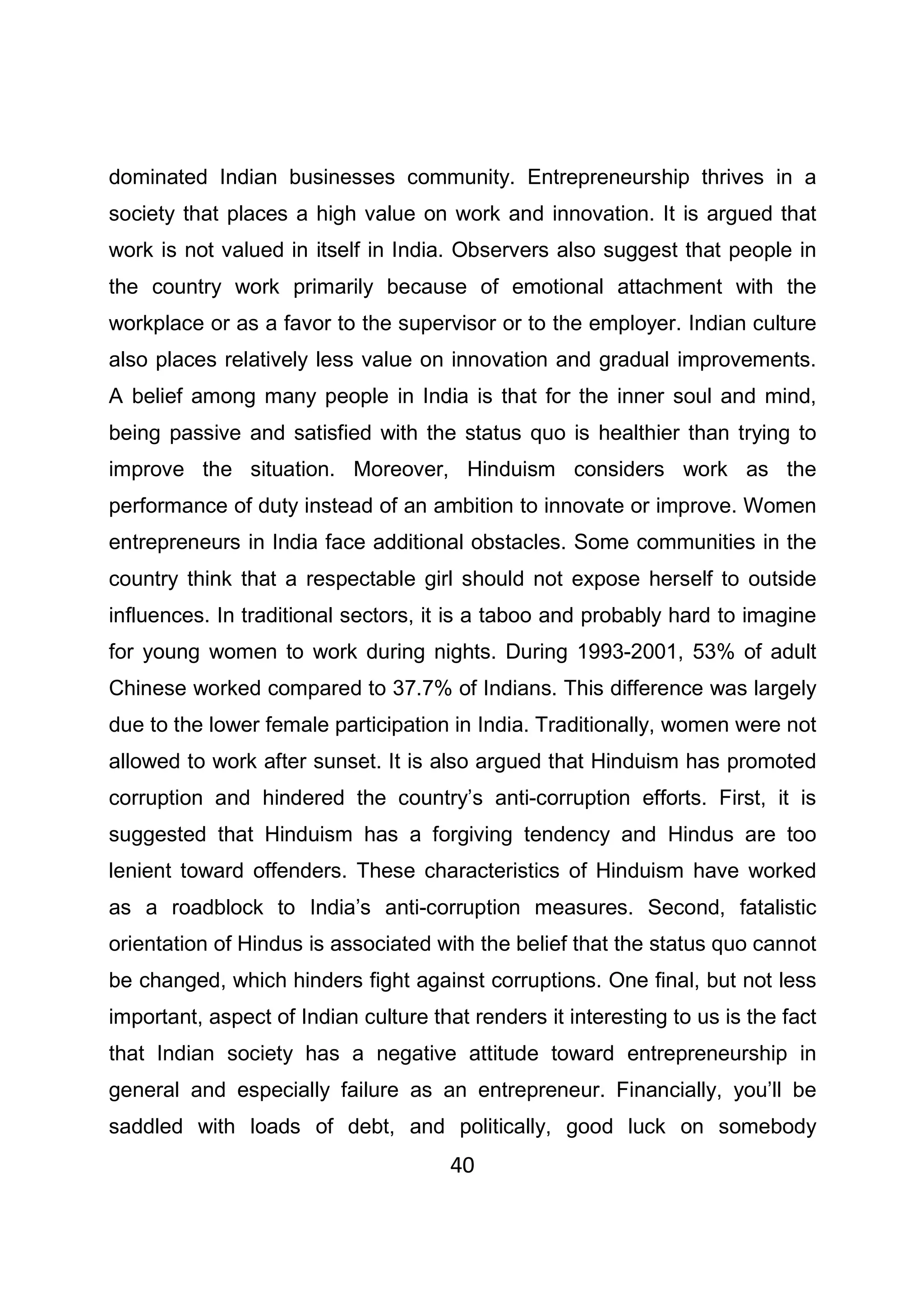40
dominated Indian businesses community. Entrepreneurship thrives in a
society that places a high value on work and innovation. It is argued that
work is not valued in itself in India. Observers also suggest that people in
the country work primarily because of emotional attachment with the
workplace or as a favor to the supervisor or to the employer. Indian culture
also places relatively less value on innovation and gradual improvements.
A belief among many people in India is that for the inner soul and mind,
being passive and satisfied with the status quo is healthier than trying to
improve the situation. Moreover, Hinduism considers work as the
performance of duty instead of an ambition to innovate or improve. Women
entrepreneurs in India face additional obstacles. Some communities in the
country think that a respectable girl should not expose herself to outside
influences. In traditional sectors, it is a taboo and probably hard to imagine
for young women to work during nights. During 1993-2001, 53% of adult
Chinese worked compared to 37.7% of Indians. This difference was largely
due to the lower female participation in India. Traditionally, women were not
allowed to work after sunset. It is also argued that Hinduism has promoted
corruption and hindered the country’s anti-corruption efforts. First, it is
suggested that Hinduism has a forgiving tendency and Hindus are too
lenient toward offenders. These characteristics of Hinduism have worked
as a roadblock to India’s anti-corruption measures. Second, fatalistic
orientation of Hindus is associated with the belief that the status quo cannot
be changed, which hinders fight against corruptions. One final, but not less
important, aspect of Indian culture that renders it interesting to us is the fact
that Indian society has a negative attitude toward entrepreneurship in
general and especially failure as an entrepreneur. Financially, you’ll be
saddled with loads of debt, and politically, good luck on somebody
 