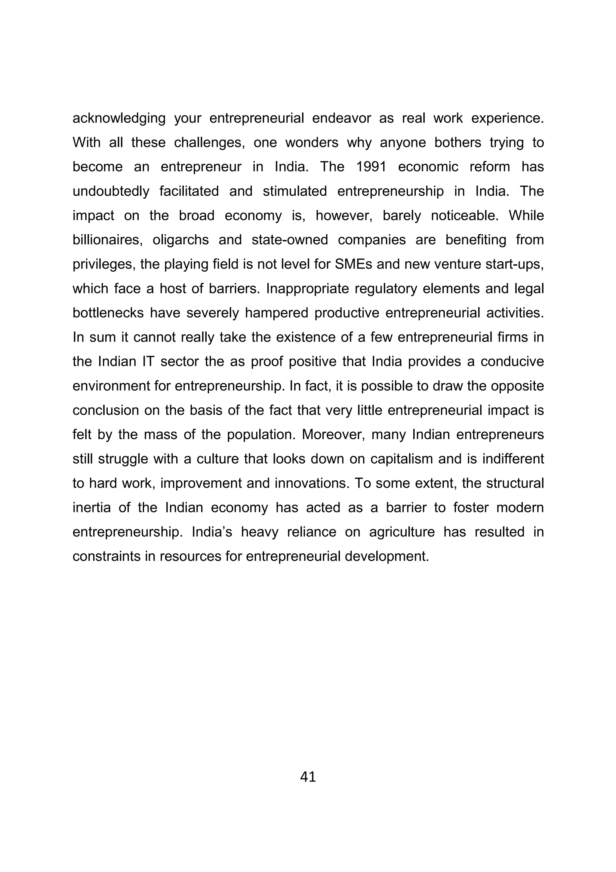 41
acknowledging your entrepreneurial endeavor as real work experience.
With all these challenges, one wonders why anyone bothers trying to
become an entrepreneur in India. The 1991 economic reform has
undoubtedly facilitated and stimulated entrepreneurship in India. The
impact on the broad economy is, however, barely noticeable. While
billionaires, oligarchs and state-owned companies are benefiting from
privileges, the playing field is not level for SMEs and new venture start-ups,
which face a host of barriers. Inappropriate regulatory elements and legal
bottlenecks have severely hampered productive entrepreneurial activities.
In sum it cannot really take the existence of a few entrepreneurial firms in
the Indian IT sector the as proof positive that India provides a conducive
environment for entrepreneurship. In fact, it is possible to draw the opposite
conclusion on the basis of the fact that very little entrepreneurial impact is
felt by the mass of the population. Moreover, many Indian entrepreneurs
still struggle with a culture that looks down on capitalism and is indifferent
to hard work, improvement and innovations. To some extent, the structural
inertia of the Indian economy has acted as a barrier to foster modern
entrepreneurship. India’s heavy reliance on agriculture has resulted in
constraints in resources for entrepreneurial development.
 