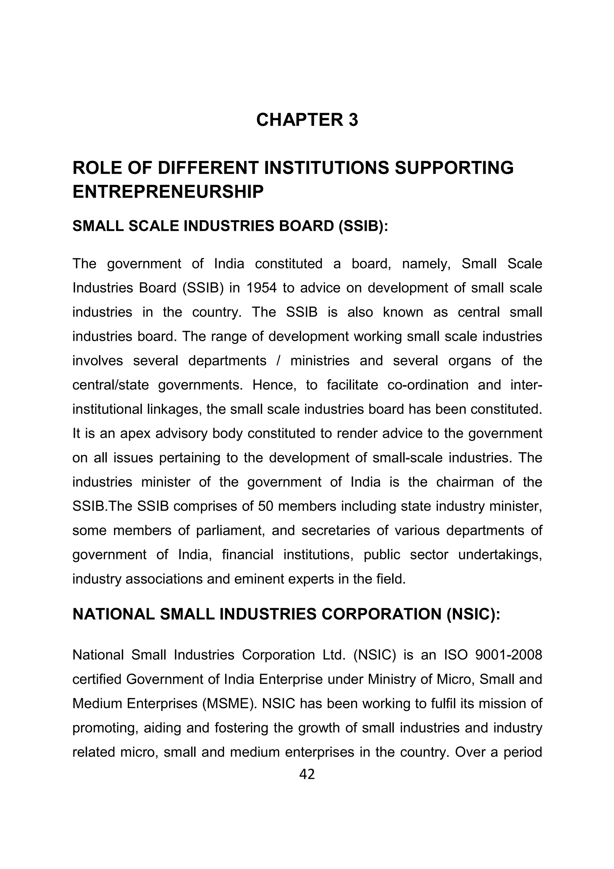 42
CHAPTER 3
ROLE OF DIFFERENT INSTITUTIONS SUPPORTING
ENTREPRENEURSHIP
SMALL SCALE INDUSTRIES BOARD (SSIB):
The government of India constituted a board, namely, Small Scale
Industries Board (SSIB) in 1954 to advice on development of small scale
industries in the country. The SSIB is also known as central small
industries board. The range of development working small scale industries
involves several departments / ministries and several organs of the
central/state governments. Hence, to facilitate co-ordination and inter-
institutional linkages, the small scale industries board has been constituted.
It is an apex advisory body constituted to render advice to the government
on all issues pertaining to the development of small-scale industries. The
industries minister of the government of India is the chairman of the
SSIB.The SSIB comprises of 50 members including state industry minister,
some members of parliament, and secretaries of various departments of
government of India, financial institutions, public sector undertakings,
industry associations and eminent experts in the field.
NATIONAL SMALL INDUSTRIES CORPORATION (NSIC):
National Small Industries Corporation Ltd. (NSIC) is an ISO 9001-2008
certified Government of India Enterprise under Ministry of Micro, Small and
Medium Enterprises (MSME). NSIC has been working to fulfil its mission of
promoting, aiding and fostering the growth of small industries and industry
related micro, small and medium enterprises in the country. Over a period
 