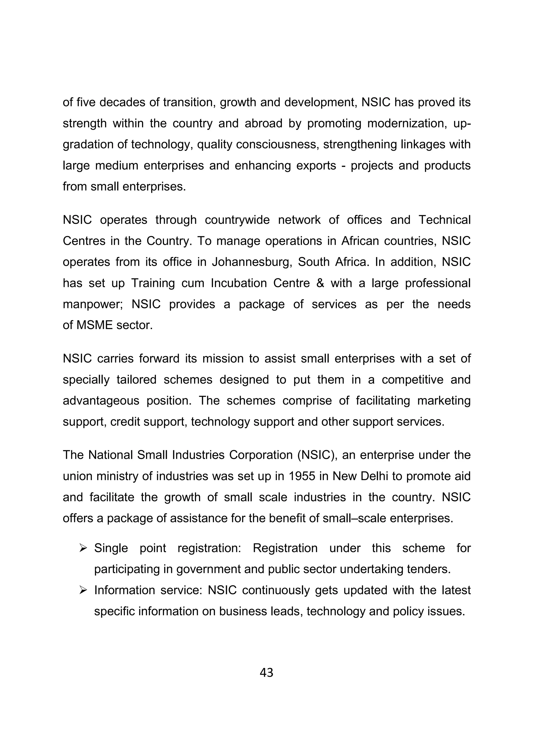 43
of five decades of transition, growth and development, NSIC has proved its
strength within the country and abroad by promoting modernization, up-
gradation of technology, quality consciousness, strengthening linkages with
large medium enterprises and enhancing exports - projects and products
from small enterprises.
NSIC operates through countrywide network of offices and Technical
Centres in the Country. To manage operations in African countries, NSIC
operates from its office in Johannesburg, South Africa. In addition, NSIC
has set up Training cum Incubation Centre & with a large professional
manpower; NSIC provides a package of services as per the needs
of MSME sector.
NSIC carries forward its mission to assist small enterprises with a set of
specially tailored schemes designed to put them in a competitive and
advantageous position. The schemes comprise of facilitating marketing
support, credit support, technology support and other support services.
The National Small Industries Corporation (NSIC), an enterprise under the
union ministry of industries was set up in 1955 in New Delhi to promote aid
and facilitate the growth of small scale industries in the country. NSIC
offers a package of assistance for the benefit of small–scale enterprises.
Single point registration: Registration under this scheme for
participating in government and public sector undertaking tenders.
Information service: NSIC continuously gets updated with the latest
specific information on business leads, technology and policy issues.
 