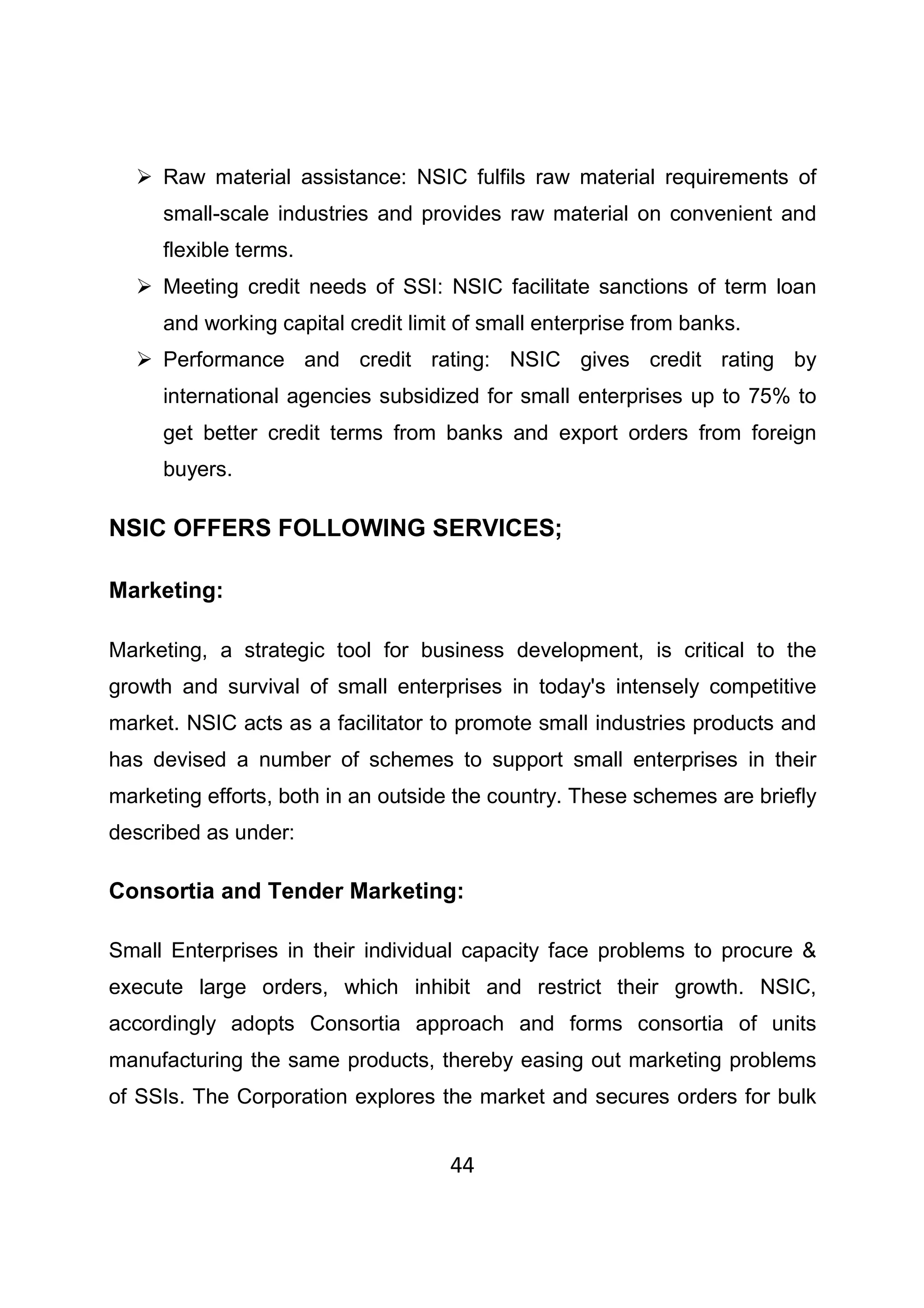 44
Raw material assistance: NSIC fulfils raw material requirements of
small-scale industries and provides raw material on convenient and
flexible terms.
Meeting credit needs of SSI: NSIC facilitate sanctions of term loan
and working capital credit limit of small enterprise from banks.
Performance and credit rating: NSIC gives credit rating by
international agencies subsidized for small enterprises up to 75% to
get better credit terms from banks and export orders from foreign
buyers.
NSIC OFFERS FOLLOWING SERVICES;
Marketing:
Marketing, a strategic tool for business development, is critical to the
growth and survival of small enterprises in today's intensely competitive
market. NSIC acts as a facilitator to promote small industries products and
has devised a number of schemes to support small enterprises in their
marketing efforts, both in an outside the country. These schemes are briefly
described as under:
Consortia and Tender Marketing:
Small Enterprises in their individual capacity face problems to procure &
execute large orders, which inhibit and restrict their growth. NSIC,
accordingly adopts Consortia approach and forms consortia of units
manufacturing the same products, thereby easing out marketing problems
of SSIs. The Corporation explores the market and secures orders for bulk
 
