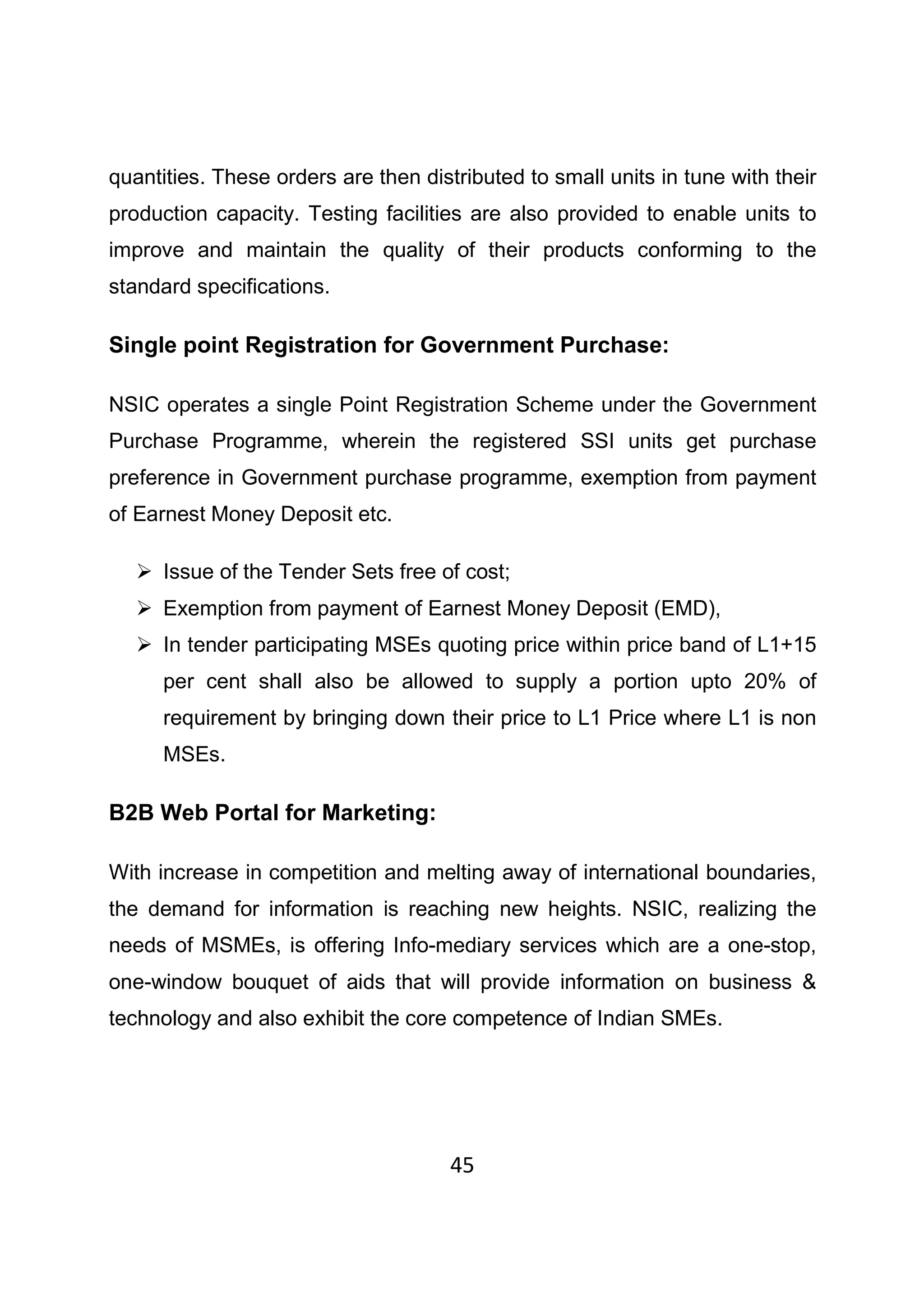 45
quantities. These orders are then distributed to small units in tune with their
production capacity. Testing facilities are also provided to enable units to
improve and maintain the quality of their products conforming to the
standard specifications.
Single point Registration for Government Purchase:
NSIC operates a single Point Registration Scheme under the Government
Purchase Programme, wherein the registered SSI units get purchase
preference in Government purchase programme, exemption from payment
of Earnest Money Deposit etc.
Issue of the Tender Sets free of cost;
Exemption from payment of Earnest Money Deposit (EMD),
In tender participating MSEs quoting price within price band of L1+15
per cent shall also be allowed to supply a portion upto 20% of
requirement by bringing down their price to L1 Price where L1 is non
MSEs.
B2B Web Portal for Marketing:
With increase in competition and melting away of international boundaries,
the demand for information is reaching new heights. NSIC, realizing the
needs of MSMEs, is offering Info-mediary services which are a one-stop,
one-window bouquet of aids that will provide information on business &
technology and also exhibit the core competence of Indian SMEs.
 