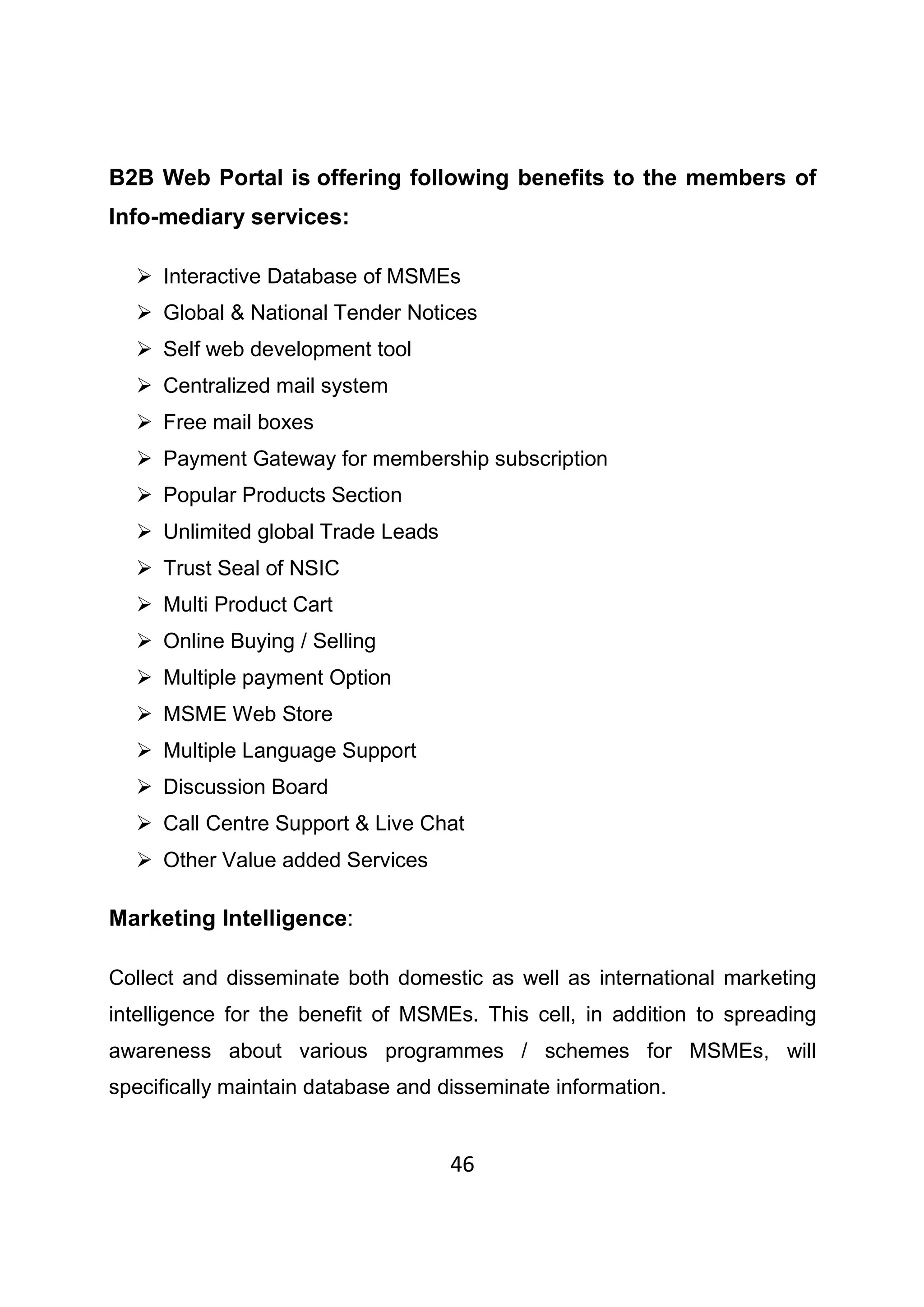46
B2B Web Portal is offering following benefits to the members of
Info-mediary services:
Interactive Database of MSMEs
Global & National Tender Notices
Self web development tool
Centralized mail system
Free mail boxes
Payment Gateway for membership subscription
Popular Products Section
Unlimited global Trade Leads
Trust Seal of NSIC
Multi Product Cart
Online Buying / Selling
Multiple payment Option
MSME Web Store
Multiple Language Support
Discussion Board
Call Centre Support & Live Chat
Other Value added Services
Marketing Intelligence:
Collect and disseminate both domestic as well as international marketing
intelligence for the benefit of MSMEs. This cell, in addition to spreading
awareness about various programmes / schemes for MSMEs, will
specifically maintain database and disseminate information.
 