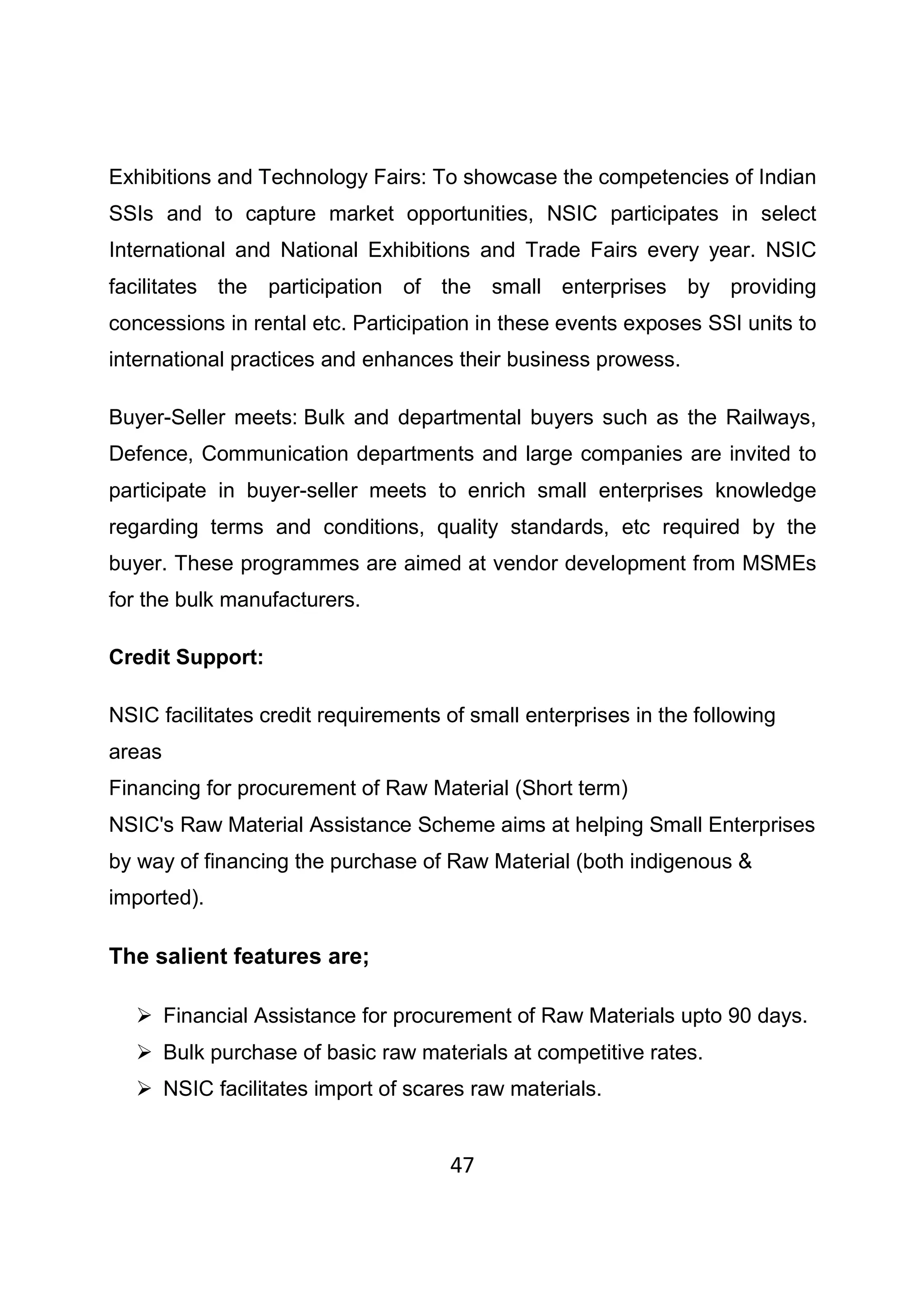 47
Exhibitions and Technology Fairs: To showcase the competencies of Indian
SSIs and to capture market opportunities, NSIC participates in select
International and National Exhibitions and Trade Fairs every year. NSIC
facilitates the participation of the small enterprises by providing
concessions in rental etc. Participation in these events exposes SSI units to
international practices and enhances their business prowess.
Buyer-Seller meets: Bulk and departmental buyers such as the Railways,
Defence, Communication departments and large companies are invited to
participate in buyer-seller meets to enrich small enterprises knowledge
regarding terms and conditions, quality standards, etc required by the
buyer. These programmes are aimed at vendor development from MSMEs
for the bulk manufacturers.
Credit Support:
NSIC facilitates credit requirements of small enterprises in the following
areas
Financing for procurement of Raw Material (Short term)
NSIC's Raw Material Assistance Scheme aims at helping Small Enterprises
by way of financing the purchase of Raw Material (both indigenous &
imported).
The salient features are;
Financial Assistance for procurement of Raw Materials upto 90 days.
Bulk purchase of basic raw materials at competitive rates.
NSIC facilitates import of scares raw materials.
 