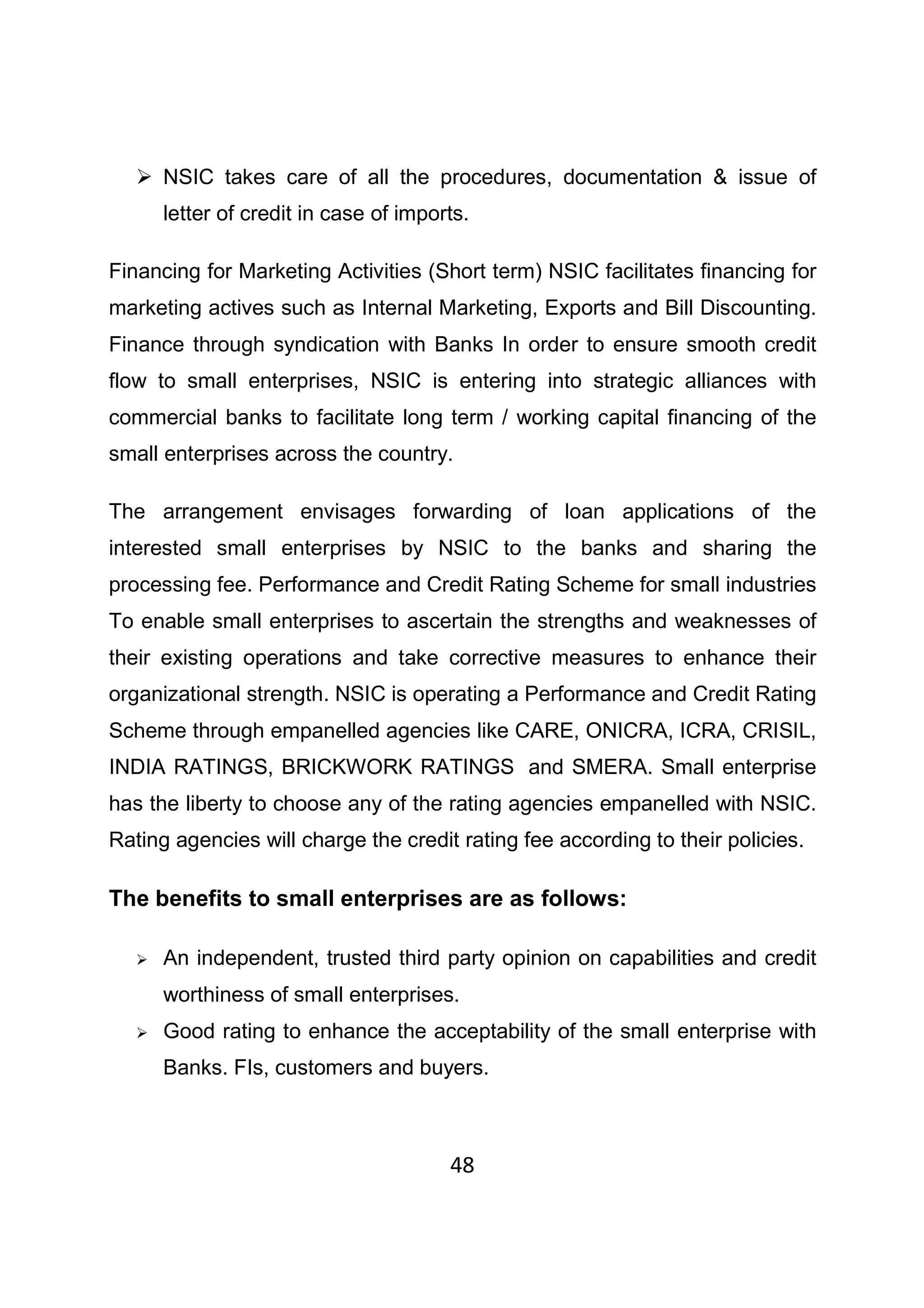 48
NSIC takes care of all the procedures, documentation & issue of
letter of credit in case of imports.
Financing for Marketing Activities (Short term) NSIC facilitates financing for
marketing actives such as Internal Marketing, Exports and Bill Discounting.
Finance through syndication with Banks In order to ensure smooth credit
flow to small enterprises, NSIC is entering into strategic alliances with
commercial banks to facilitate long term / working capital financing of the
small enterprises across the country.
The arrangement envisages forwarding of loan applications of the
interested small enterprises by NSIC to the banks and sharing the
processing fee. Performance and Credit Rating Scheme for small industries
To enable small enterprises to ascertain the strengths and weaknesses of
their existing operations and take corrective measures to enhance their
organizational strength. NSIC is operating a Performance and Credit Rating
Scheme through empanelled agencies like CARE, ONICRA, ICRA, CRISIL,
INDIA RATINGS, BRICKWORK RATINGS and SMERA. Small enterprise
has the liberty to choose any of the rating agencies empanelled with NSIC.
Rating agencies will charge the credit rating fee according to their policies.
The benefits to small enterprises are as follows:
An independent, trusted third party opinion on capabilities and credit
worthiness of small enterprises.
Good rating to enhance the acceptability of the small enterprise with
Banks. FIs, customers and buyers.
 
