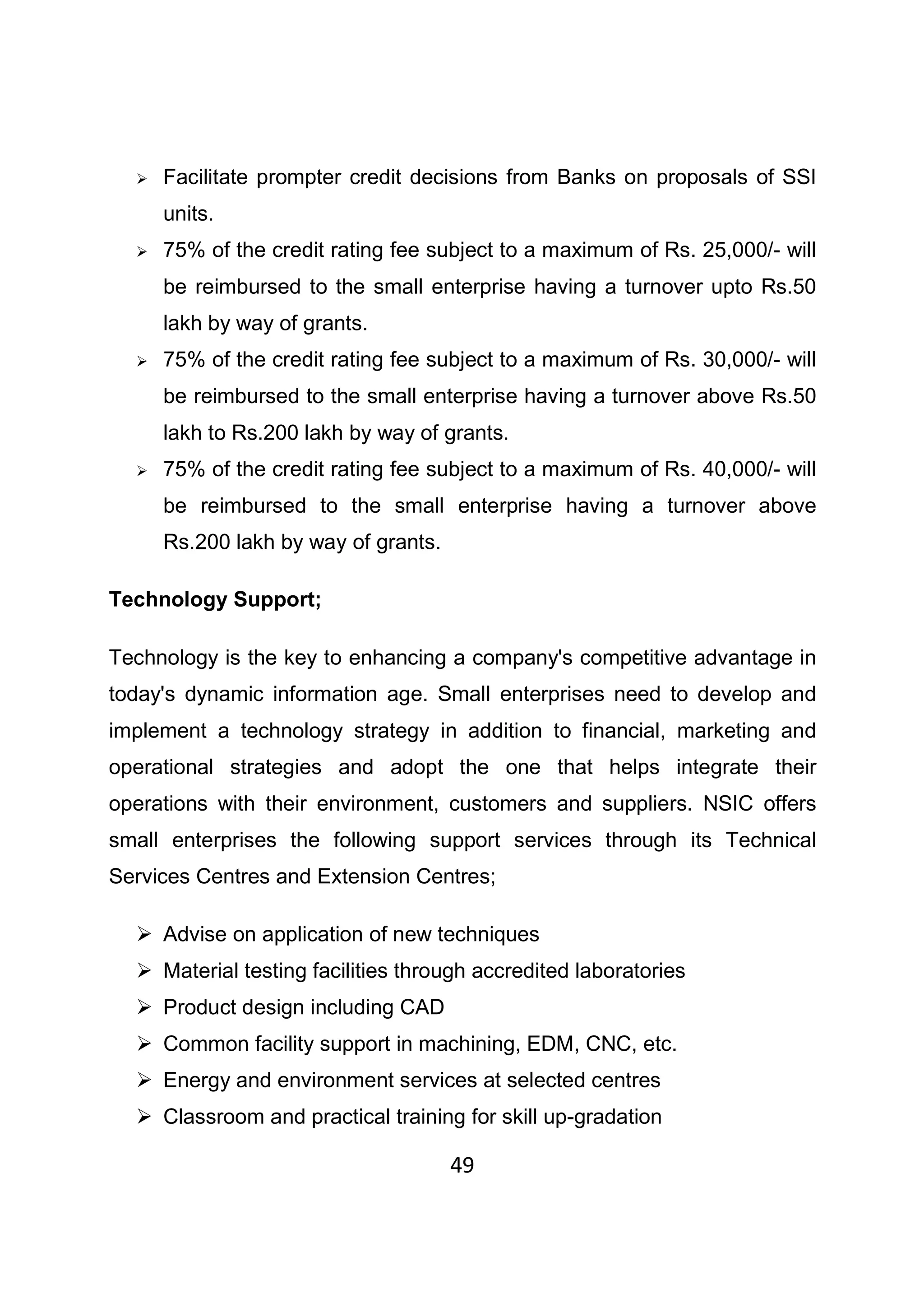 49
Facilitate prompter credit decisions from Banks on proposals of SSI
units.
75% of the credit rating fee subject to a maximum of Rs. 25,000/- will
be reimbursed to the small enterprise having a turnover upto Rs.50
lakh by way of grants.
75% of the credit rating fee subject to a maximum of Rs. 30,000/- will
be reimbursed to the small enterprise having a turnover above Rs.50
lakh to Rs.200 lakh by way of grants.
75% of the credit rating fee subject to a maximum of Rs. 40,000/- will
be reimbursed to the small enterprise having a turnover above
Rs.200 lakh by way of grants.
Technology Support;
Technology is the key to enhancing a company's competitive advantage in
today's dynamic information age. Small enterprises need to develop and
implement a technology strategy in addition to financial, marketing and
operational strategies and adopt the one that helps integrate their
operations with their environment, customers and suppliers. NSIC offers
small enterprises the following support services through its Technical
Services Centres and Extension Centres;
Advise on application of new techniques
Material testing facilities through accredited laboratories
Product design including CAD
Common facility support in machining, EDM, CNC, etc.
Energy and environment services at selected centres
Classroom and practical training for skill up-gradation
 