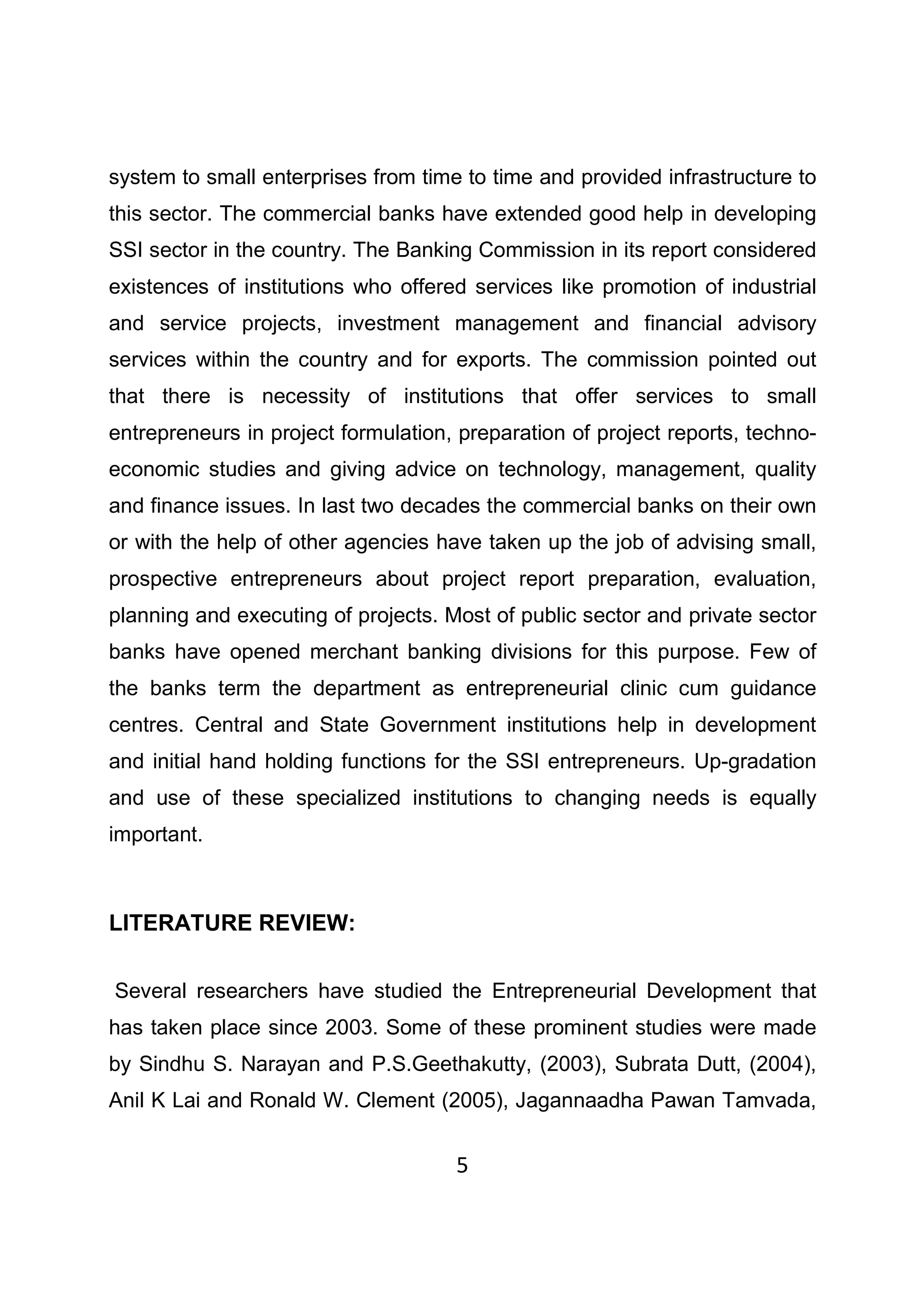 5
system to small enterprises from time to time and provided infrastructure to
this sector. The commercial banks have extended good help in developing
SSI sector in the country. The Banking Commission in its report considered
existences of institutions who offered services like promotion of industrial
and service projects, investment management and financial advisory
services within the country and for exports. The commission pointed out
that there is necessity of institutions that offer services to small
entrepreneurs in project formulation, preparation of project reports, techno-
economic studies and giving advice on technology, management, quality
and finance issues. In last two decades the commercial banks on their own
or with the help of other agencies have taken up the job of advising small,
prospective entrepreneurs about project report preparation, evaluation,
planning and executing of projects. Most of public sector and private sector
banks have opened merchant banking divisions for this purpose. Few of
the banks term the department as entrepreneurial clinic cum guidance
centres. Central and State Government institutions help in development
and initial hand holding functions for the SSI entrepreneurs. Up-gradation
and use of these specialized institutions to changing needs is equally
important.
LITERATURE REVIEW:
Several researchers have studied the Entrepreneurial Development that
has taken place since 2003. Some of these prominent studies were made
by Sindhu S. Narayan and P.S.Geethakutty, (2003), Subrata Dutt, (2004),
Anil K Lai and Ronald W. Clement (2005), Jagannaadha Pawan Tamvada,
 
