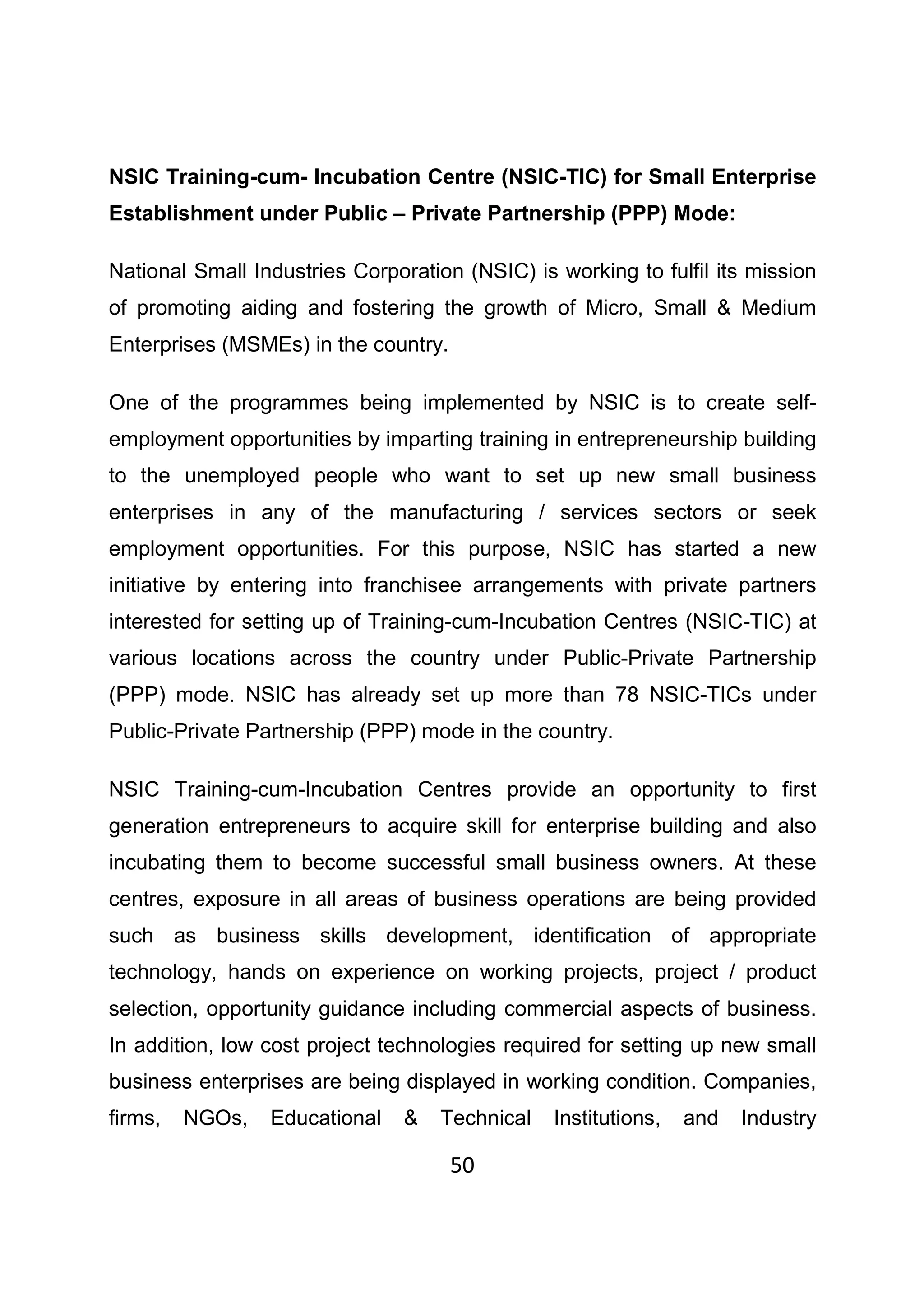 50
NSIC Training-cum- Incubation Centre (NSIC-TIC) for Small Enterprise
Establishment under Public – Private Partnership (PPP) Mode:
National Small Industries Corporation (NSIC) is working to fulfil its mission
of promoting aiding and fostering the growth of Micro, Small & Medium
Enterprises (MSMEs) in the country.
One of the programmes being implemented by NSIC is to create self-
employment opportunities by imparting training in entrepreneurship building
to the unemployed people who want to set up new small business
enterprises in any of the manufacturing / services sectors or seek
employment opportunities. For this purpose, NSIC has started a new
initiative by entering into franchisee arrangements with private partners
interested for setting up of Training-cum-Incubation Centres (NSIC-TIC) at
various locations across the country under Public-Private Partnership
(PPP) mode. NSIC has already set up more than 78 NSIC-TICs under
Public-Private Partnership (PPP) mode in the country.
NSIC Training-cum-Incubation Centres provide an opportunity to first
generation entrepreneurs to acquire skill for enterprise building and also
incubating them to become successful small business owners. At these
centres, exposure in all areas of business operations are being provided
such as business skills development, identification of appropriate
technology, hands on experience on working projects, project / product
selection, opportunity guidance including commercial aspects of business.
In addition, low cost project technologies required for setting up new small
business enterprises are being displayed in working condition. Companies,
firms, NGOs, Educational & Technical Institutions, and Industry
 