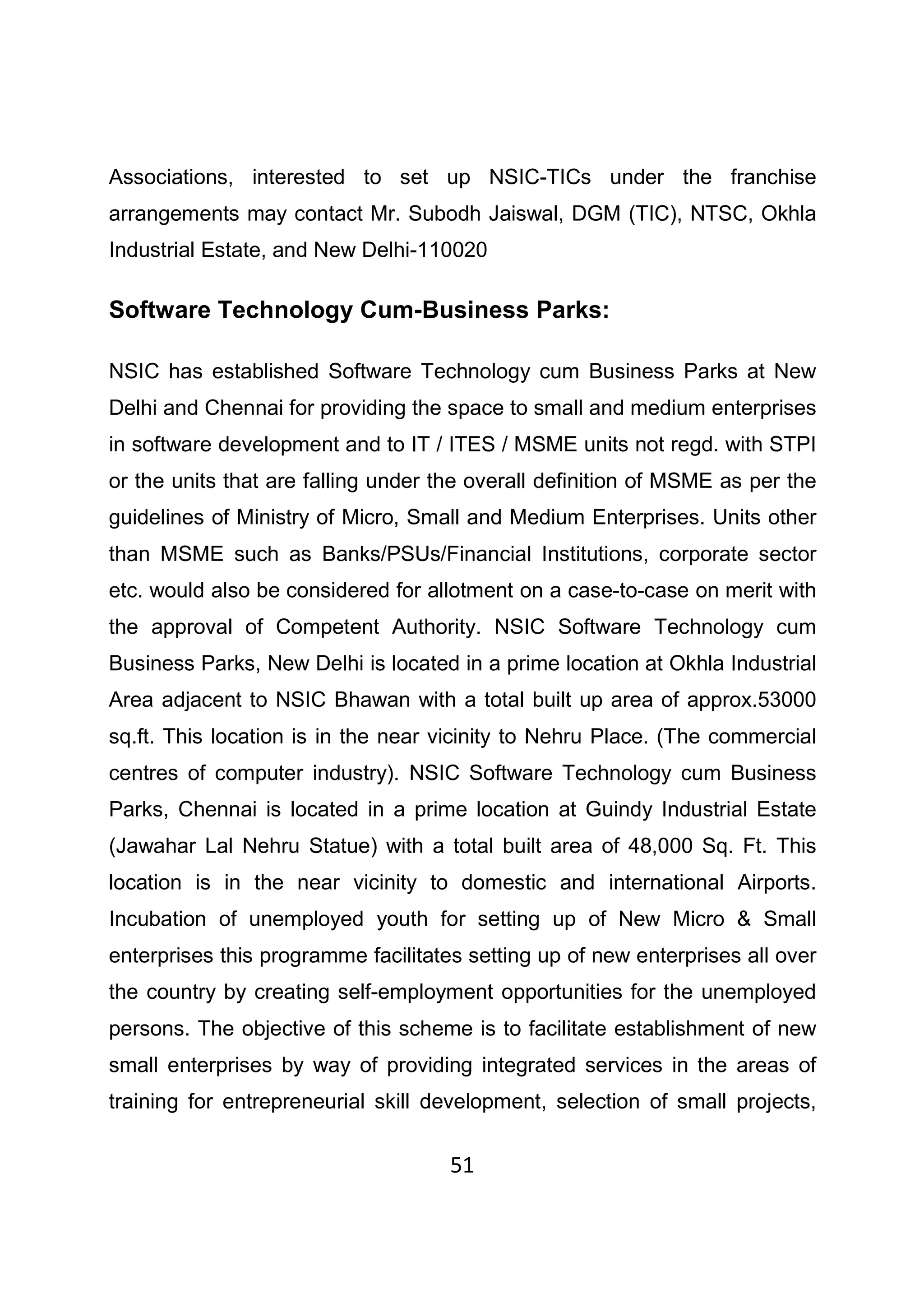 51
Associations, interested to set up NSIC-TICs under the franchise
arrangements may contact Mr. Subodh Jaiswal, DGM (TIC), NTSC, Okhla
Industrial Estate, and New Delhi-110020
Software Technology Cum-Business Parks:
NSIC has established Software Technology cum Business Parks at New
Delhi and Chennai for providing the space to small and medium enterprises
in software development and to IT / ITES / MSME units not regd. with STPI
or the units that are falling under the overall definition of MSME as per the
guidelines of Ministry of Micro, Small and Medium Enterprises. Units other
than MSME such as Banks/PSUs/Financial Institutions, corporate sector
etc. would also be considered for allotment on a case-to-case on merit with
the approval of Competent Authority. NSIC Software Technology cum
Business Parks, New Delhi is located in a prime location at Okhla Industrial
Area adjacent to NSIC Bhawan with a total built up area of approx.53000
sq.ft. This location is in the near vicinity to Nehru Place. (The commercial
centres of computer industry). NSIC Software Technology cum Business
Parks, Chennai is located in a prime location at Guindy Industrial Estate
(Jawahar Lal Nehru Statue) with a total built area of 48,000 Sq. Ft. This
location is in the near vicinity to domestic and international Airports.
Incubation of unemployed youth for setting up of New Micro & Small
enterprises this programme facilitates setting up of new enterprises all over
the country by creating self-employment opportunities for the unemployed
persons. The objective of this scheme is to facilitate establishment of new
small enterprises by way of providing integrated services in the areas of
training for entrepreneurial skill development, selection of small projects,
 