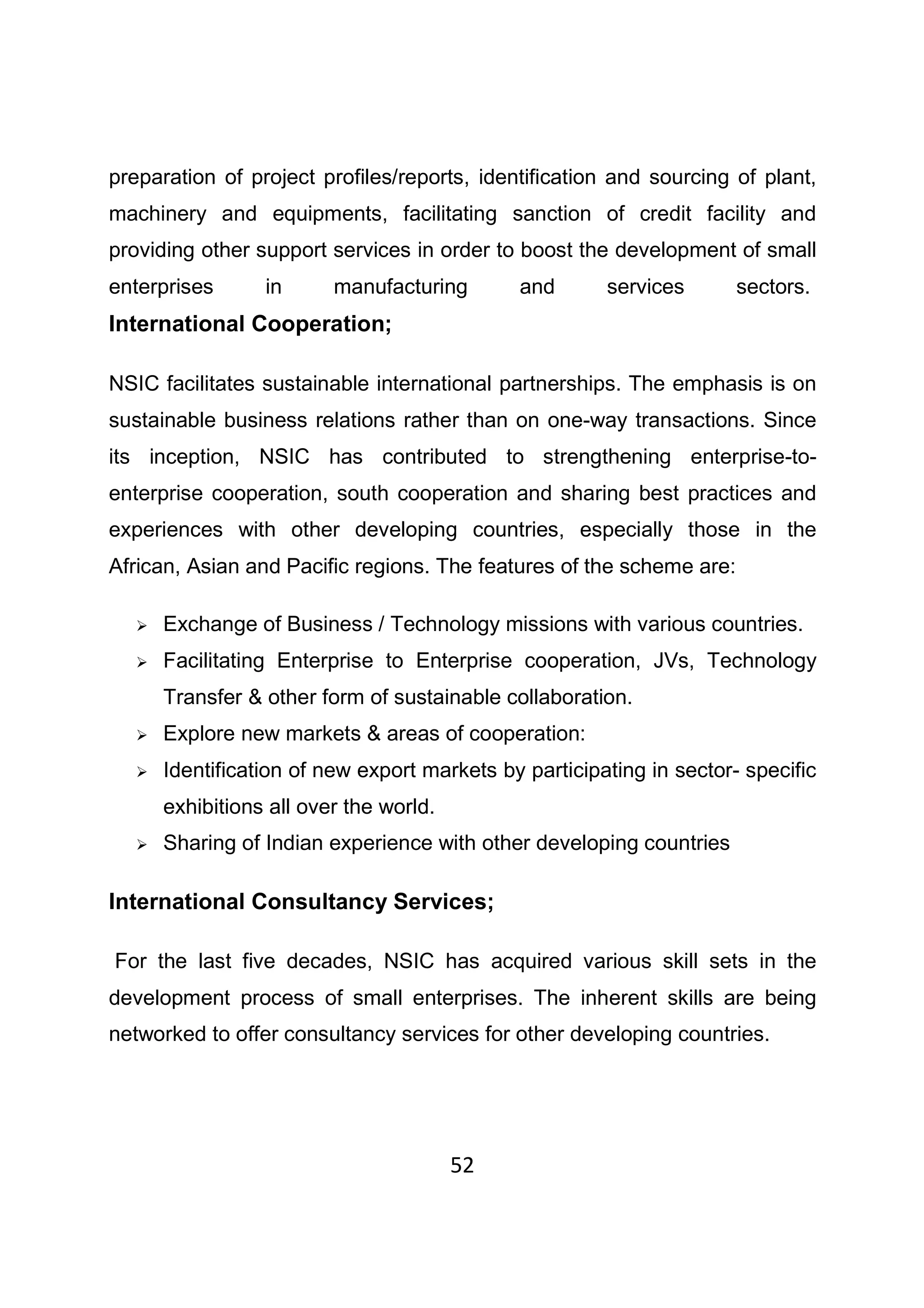 52
preparation of project profiles/reports, identification and sourcing of plant,
machinery and equipments, facilitating sanction of credit facility and
providing other support services in order to boost the development of small
enterprises in manufacturing and services sectors.
International Cooperation;
NSIC facilitates sustainable international partnerships. The emphasis is on
sustainable business relations rather than on one-way transactions. Since
its inception, NSIC has contributed to strengthening enterprise-to-
enterprise cooperation, south cooperation and sharing best practices and
experiences with other developing countries, especially those in the
African, Asian and Pacific regions. The features of the scheme are:
Exchange of Business / Technology missions with various countries.
Facilitating Enterprise to Enterprise cooperation, JVs, Technology
Transfer & other form of sustainable collaboration.
Explore new markets & areas of cooperation:
Identification of new export markets by participating in sector- specific
exhibitions all over the world.
Sharing of Indian experience with other developing countries
International Consultancy Services;
For the last five decades, NSIC has acquired various skill sets in the
development process of small enterprises. The inherent skills are being
networked to offer consultancy services for other developing countries.
 