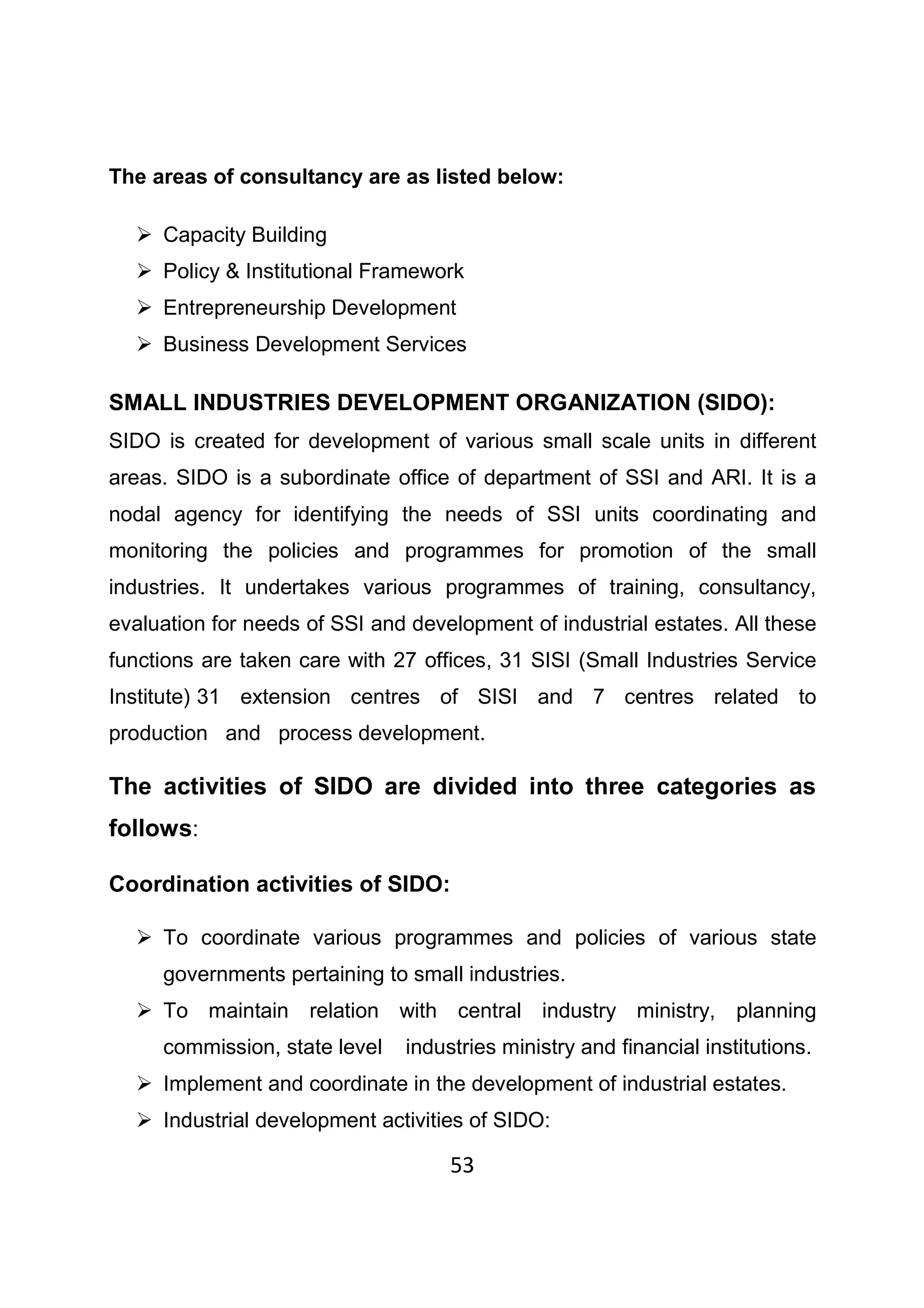 53
The areas of consultancy are as listed below:
Capacity Building
Policy & Institutional Framework
Entrepreneurship Development
Business Development Services
SMALL INDUSTRIES DEVELOPMENT ORGANIZATION (SIDO):
SIDO is created for development of various small scale units in different
areas. SIDO is a subordinate office of department of SSI and ARI. It is a
nodal agency for identifying the needs of SSI units coordinating and
monitoring the policies and programmes for promotion of the small
industries. It undertakes various programmes of training, consultancy,
evaluation for needs of SSI and development of industrial estates. All these
functions are taken care with 27 offices, 31 SISI (Small Industries Service
Institute) 31 extension centres of SISI and 7 centres related to
production and process development.
The activities of SIDO are divided into three categories as
follows:
Coordination activities of SIDO:
To coordinate various programmes and policies of various state
governments pertaining to small industries.
To maintain relation with central industry ministry, planning
commission, state level industries ministry and financial institutions.
Implement and coordinate in the development of industrial estates.
Industrial development activities of SIDO:
 