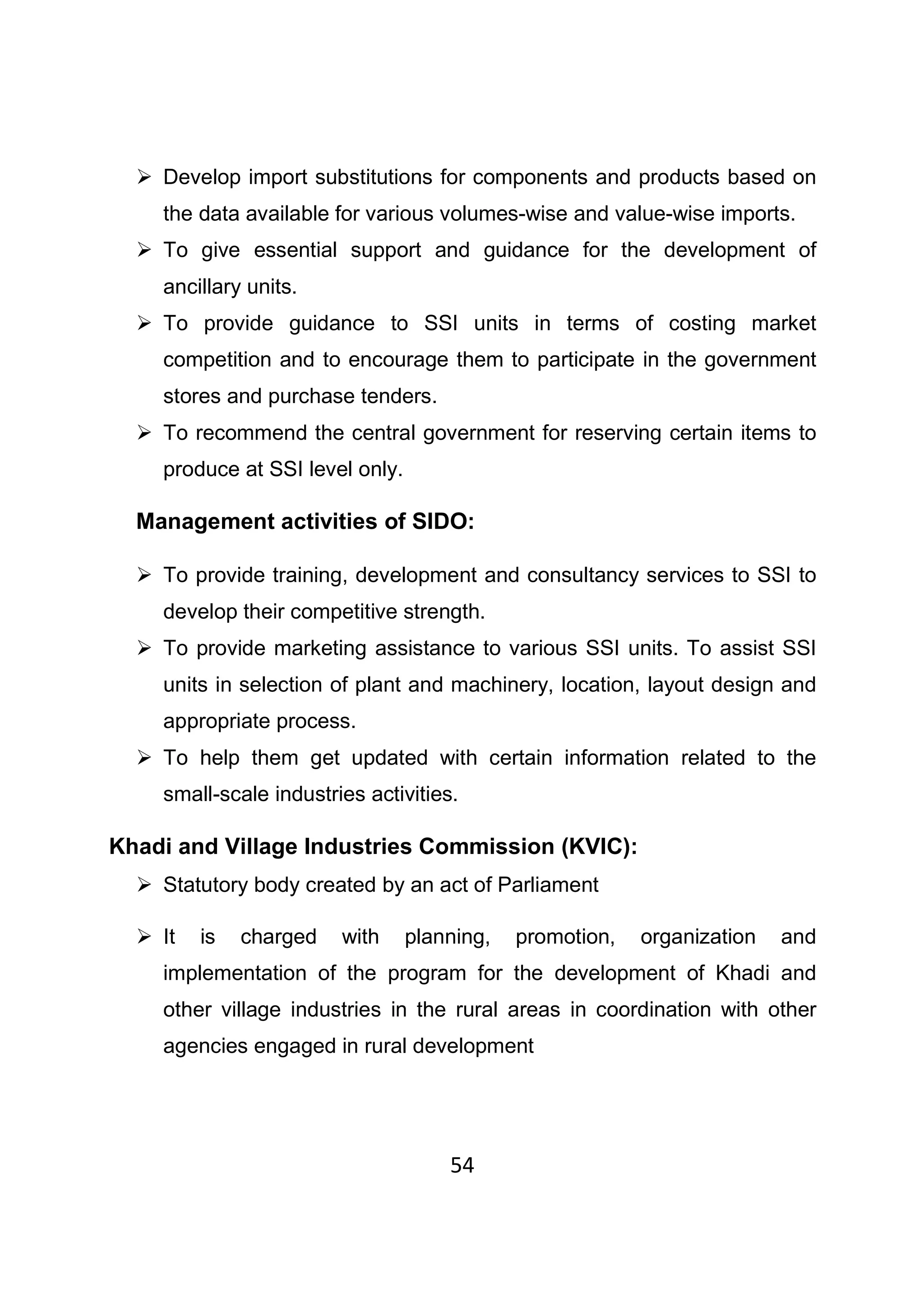 54
Develop import substitutions for components and products based on
the data available for various volumes-wise and value-wise imports.
To give essential support and guidance for the development of
ancillary units.
To provide guidance to SSI units in terms of costing market
competition and to encourage them to participate in the government
stores and purchase tenders.
To recommend the central government for reserving certain items to
produce at SSI level only.
Management activities of SIDO:
To provide training, development and consultancy services to SSI to
develop their competitive strength.
To provide marketing assistance to various SSI units. To assist SSI
units in selection of plant and machinery, location, layout design and
appropriate process.
To help them get updated with certain information related to the
small-scale industries activities.
Khadi and Village Industries Commission (KVIC):
Statutory body created by an act of Parliament
It is charged with planning, promotion, organization and
implementation of the program for the development of Khadi and
other village industries in the rural areas in coordination with other
agencies engaged in rural development
 