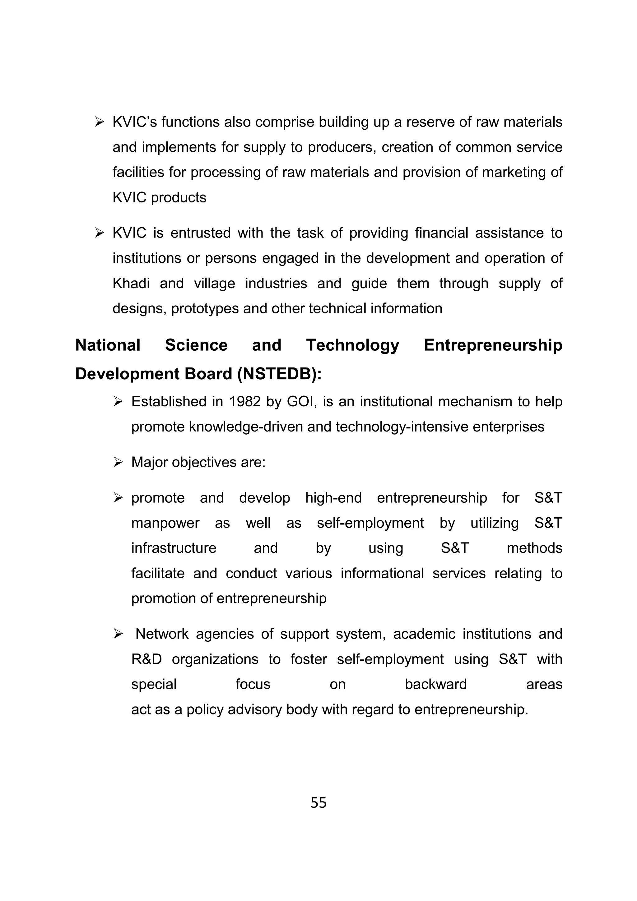 55
KVIC’s functions also comprise building up a reserve of raw materials
and implements for supply to producers, creation of common service
facilities for processing of raw materials and provision of marketing of
KVIC products
KVIC is entrusted with the task of providing financial assistance to
institutions or persons engaged in the development and operation of
Khadi and village industries and guide them through supply of
designs, prototypes and other technical information
National Science and Technology Entrepreneurship
Development Board (NSTEDB):
Established in 1982 by GOI, is an institutional mechanism to help
promote knowledge-driven and technology-intensive enterprises
Major objectives are:
promote and develop high-end entrepreneurship for S&T
manpower as well as self-employment by utilizing S&T
infrastructure and by using S&T methods
facilitate and conduct various informational services relating to
promotion of entrepreneurship
Network agencies of support system, academic institutions and
R&D organizations to foster self-employment using S&T with
special focus on backward areas
act as a policy advisory body with regard to entrepreneurship.
 