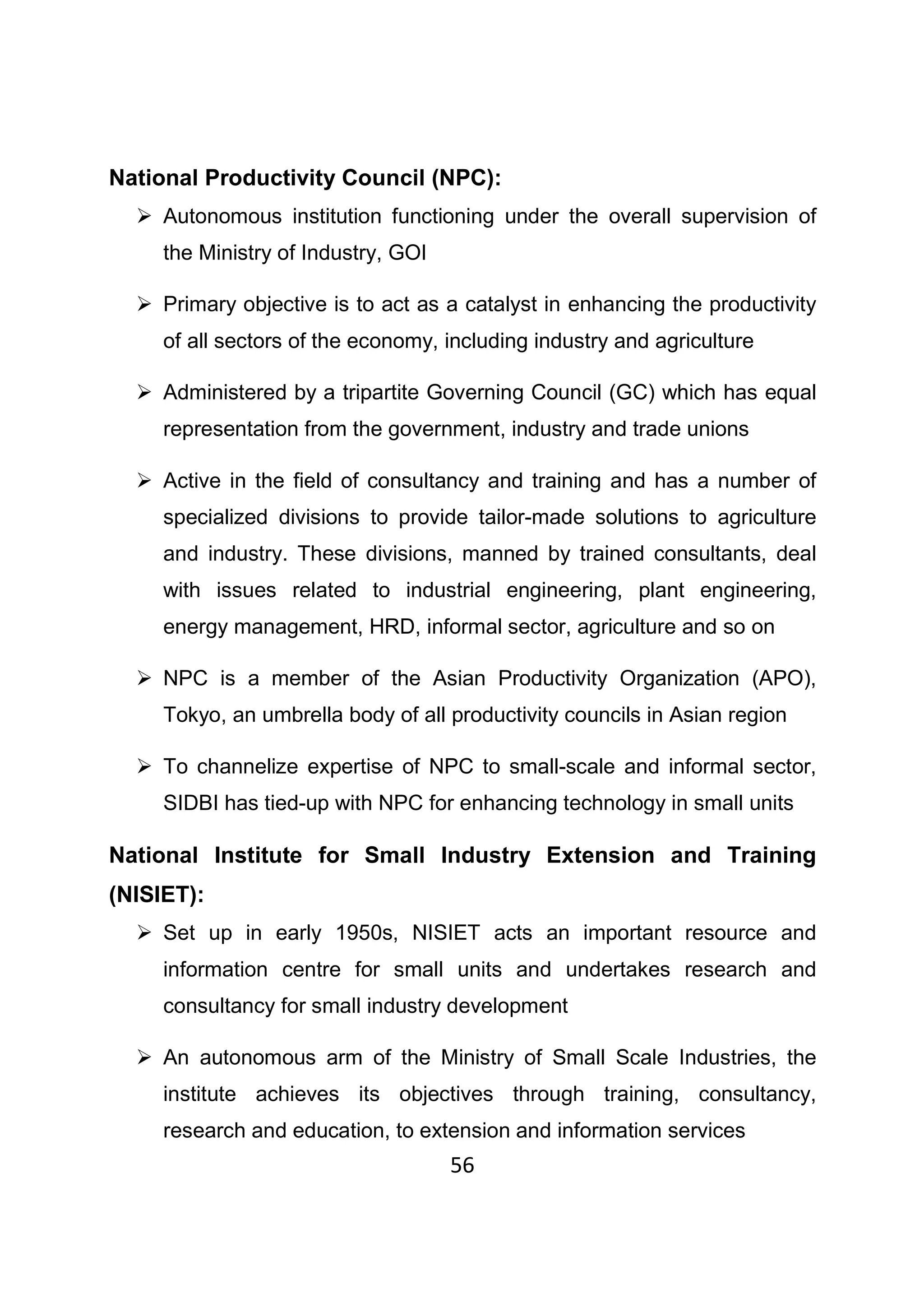 56
National Productivity Council (NPC):
Autonomous institution functioning under the overall supervision of
the Ministry of Industry, GOI
Primary objective is to act as a catalyst in enhancing the productivity
of all sectors of the economy, including industry and agriculture
Administered by a tripartite Governing Council (GC) which has equal
representation from the government, industry and trade unions
Active in the field of consultancy and training and has a number of
specialized divisions to provide tailor-made solutions to agriculture
and industry. These divisions, manned by trained consultants, deal
with issues related to industrial engineering, plant engineering,
energy management, HRD, informal sector, agriculture and so on
NPC is a member of the Asian Productivity Organization (APO),
Tokyo, an umbrella body of all productivity councils in Asian region
To channelize expertise of NPC to small-scale and informal sector,
SIDBI has tied-up with NPC for enhancing technology in small units
National Institute for Small Industry Extension and Training
(NISIET):
Set up in early 1950s, NISIET acts an important resource and
information centre for small units and undertakes research and
consultancy for small industry development
An autonomous arm of the Ministry of Small Scale Industries, the
institute achieves its objectives through training, consultancy,
research and education, to extension and information services
 