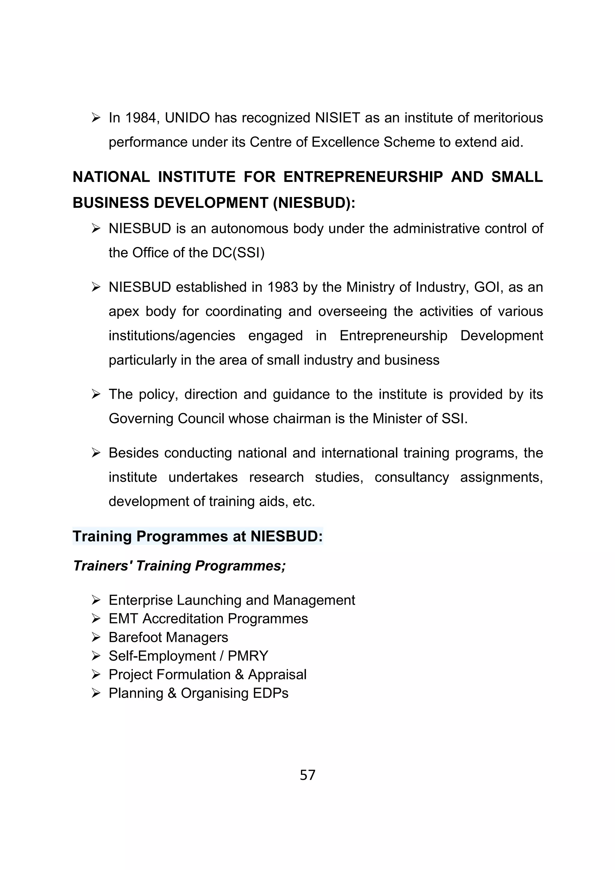 57
In 1984, UNIDO has recognized NISIET as an institute of meritorious
performance under its Centre of Excellence Scheme to extend aid.
NATIONAL INSTITUTE FOR ENTREPRENEURSHIP AND SMALL
BUSINESS DEVELOPMENT (NIESBUD):
NIESBUD is an autonomous body under the administrative control of
the Office of the DC(SSI)
NIESBUD established in 1983 by the Ministry of Industry, GOI, as an
apex body for coordinating and overseeing the activities of various
institutions/agencies engaged in Entrepreneurship Development
particularly in the area of small industry and business
The policy, direction and guidance to the institute is provided by its
Governing Council whose chairman is the Minister of SSI.
Besides conducting national and international training programs, the
institute undertakes research studies, consultancy assignments,
development of training aids, etc.
Training Programmes at NIESBUD:
Trainers' Training Programmes;
Enterprise Launching and Management
EMT Accreditation Programmes
Barefoot Managers
Self-Employment / PMRY
Project Formulation & Appraisal
Planning & Organising EDPs
 