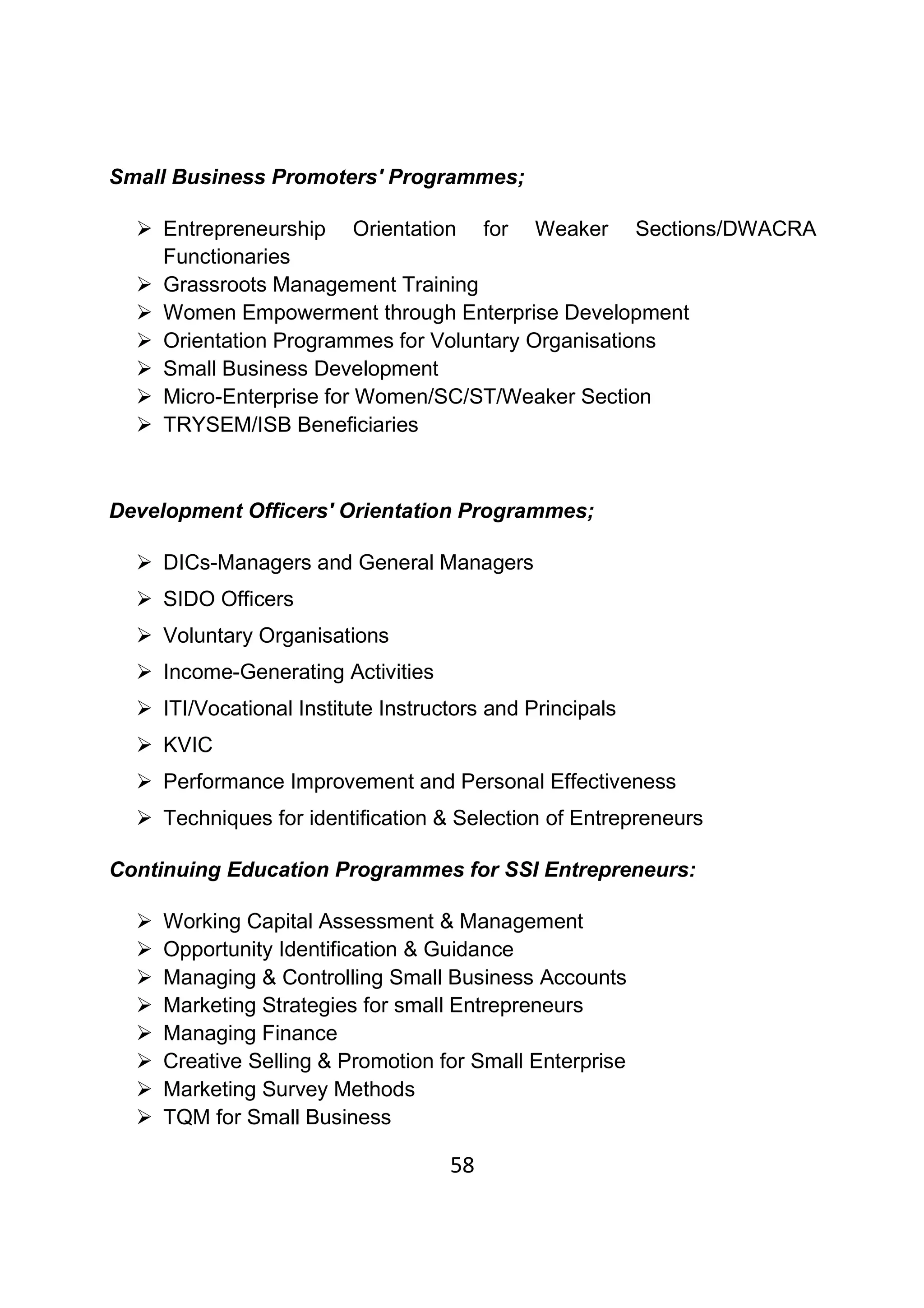 58
Small Business Promoters' Programmes;
Entrepreneurship Orientation for Weaker Sections/DWACRA
Functionaries
Grassroots Management Training
Women Empowerment through Enterprise Development
Orientation Programmes for Voluntary Organisations
Small Business Development
Micro-Enterprise for Women/SC/ST/Weaker Section
TRYSEM/ISB Beneficiaries
Development Officers' Orientation Programmes;
DICs-Managers and General Managers
SIDO Officers
Voluntary Organisations
Income-Generating Activities
ITI/Vocational Institute Instructors and Principals
KVIC
Performance Improvement and Personal Effectiveness
Techniques for identification & Selection of Entrepreneurs
Continuing Education Programmes for SSI Entrepreneurs:
Working Capital Assessment & Management
Opportunity Identification & Guidance
Managing & Controlling Small Business Accounts
Marketing Strategies for small Entrepreneurs
Managing Finance
Creative Selling & Promotion for Small Enterprise
Marketing Survey Methods
TQM for Small Business
 
