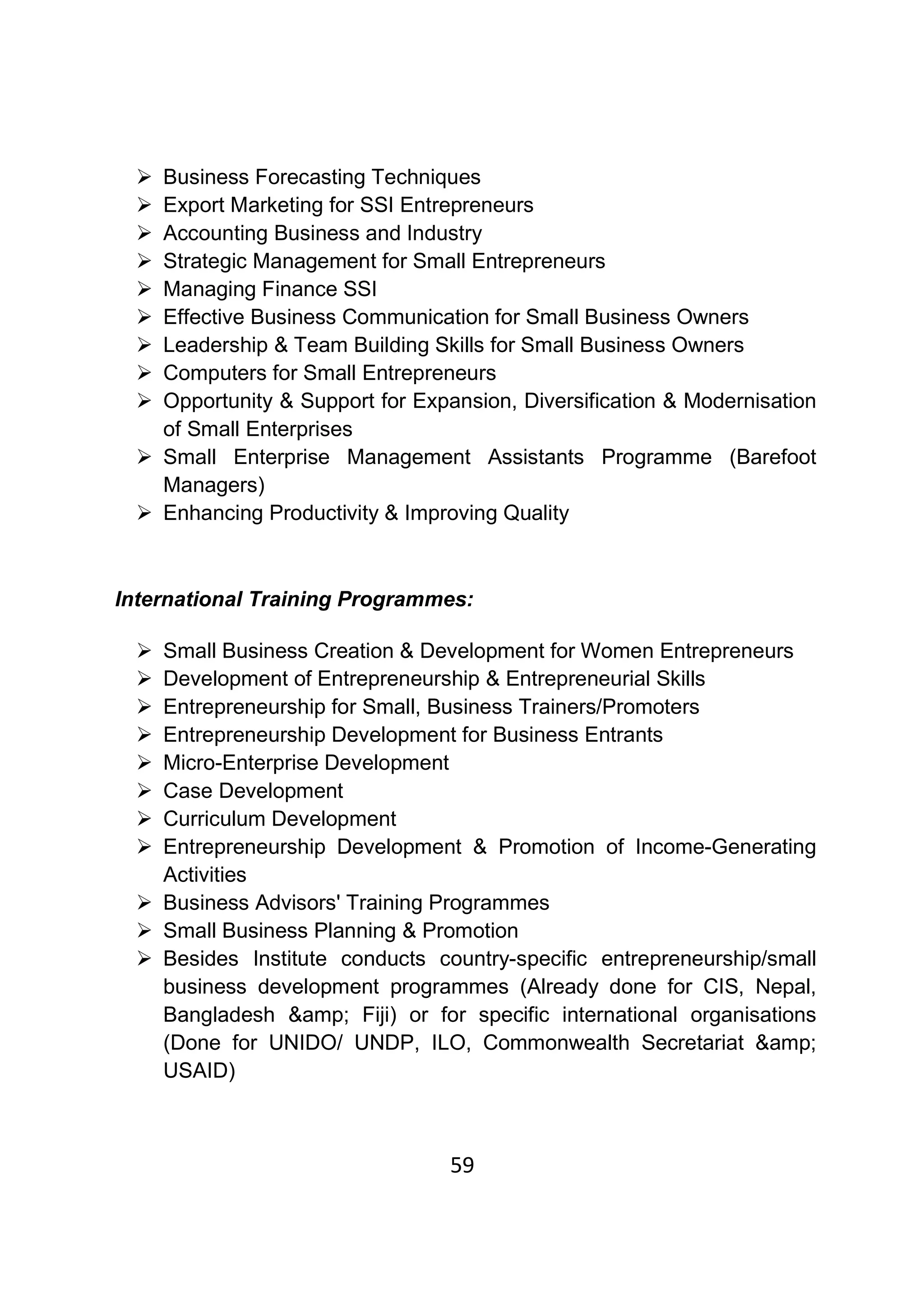 59
Business Forecasting Techniques
Export Marketing for SSI Entrepreneurs
Accounting Business and Industry
Strategic Management for Small Entrepreneurs
Managing Finance SSI
Effective Business Communication for Small Business Owners
Leadership & Team Building Skills for Small Business Owners
Computers for Small Entrepreneurs
Opportunity & Support for Expansion, Diversification & Modernisation
of Small Enterprises
Small Enterprise Management Assistants Programme (Barefoot
Managers)
Enhancing Productivity & Improving Quality
International Training Programmes:
Small Business Creation & Development for Women Entrepreneurs
Development of Entrepreneurship & Entrepreneurial Skills
Entrepreneurship for Small, Business Trainers/Promoters
Entrepreneurship Development for Business Entrants
Micro-Enterprise Development
Case Development
Curriculum Development
Entrepreneurship Development & Promotion of Income-Generating
Activities
Business Advisors' Training Programmes
Small Business Planning & Promotion
Besides Institute conducts country-specific entrepreneurship/small
business development programmes (Already done for CIS, Nepal,
Bangladesh &amp; Fiji) or for specific international organisations
(Done for UNIDO/ UNDP, ILO, Commonwealth Secretariat &amp;
USAID)
 