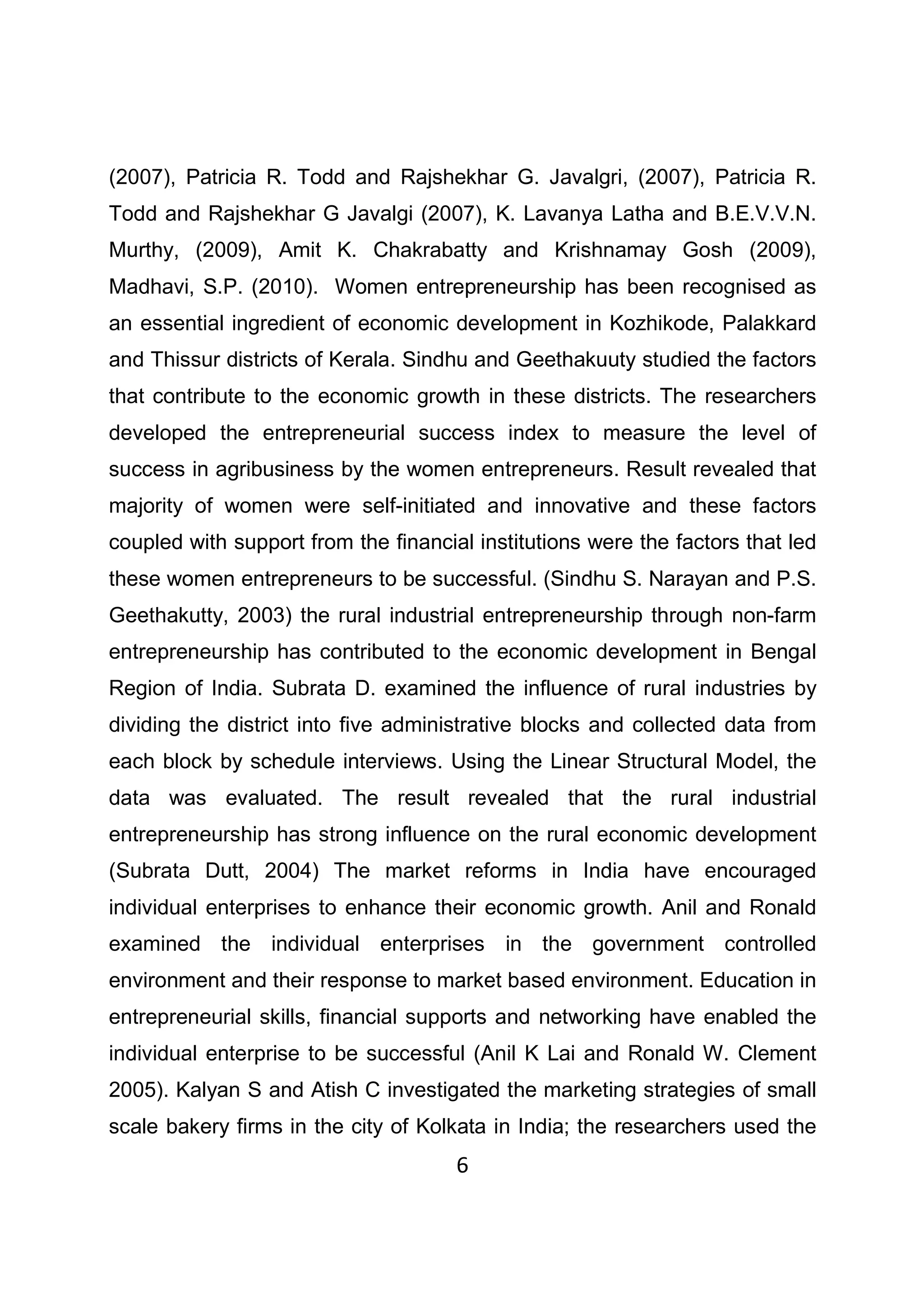 6
(2007), Patricia R. Todd and Rajshekhar G. Javalgri, (2007), Patricia R.
Todd and Rajshekhar G Javalgi (2007), K. Lavanya Latha and B.E.V.V.N.
Murthy, (2009), Amit K. Chakrabatty and Krishnamay Gosh (2009),
Madhavi, S.P. (2010). Women entrepreneurship has been recognised as
an essential ingredient of economic development in Kozhikode, Palakkard
and Thissur districts of Kerala. Sindhu and Geethakuuty studied the factors
that contribute to the economic growth in these districts. The researchers
developed the entrepreneurial success index to measure the level of
success in agribusiness by the women entrepreneurs. Result revealed that
majority of women were self-initiated and innovative and these factors
coupled with support from the financial institutions were the factors that led
these women entrepreneurs to be successful. (Sindhu S. Narayan and P.S.
Geethakutty, 2003) the rural industrial entrepreneurship through non-farm
entrepreneurship has contributed to the economic development in Bengal
Region of India. Subrata D. examined the influence of rural industries by
dividing the district into five administrative blocks and collected data from
each block by schedule interviews. Using the Linear Structural Model, the
data was evaluated. The result revealed that the rural industrial
entrepreneurship has strong influence on the rural economic development
(Subrata Dutt, 2004) The market reforms in India have encouraged
individual enterprises to enhance their economic growth. Anil and Ronald
examined the individual enterprises in the government controlled
environment and their response to market based environment. Education in
entrepreneurial skills, financial supports and networking have enabled the
individual enterprise to be successful (Anil K Lai and Ronald W. Clement
2005). Kalyan S and Atish C investigated the marketing strategies of small
scale bakery firms in the city of Kolkata in India; the researchers used the
 