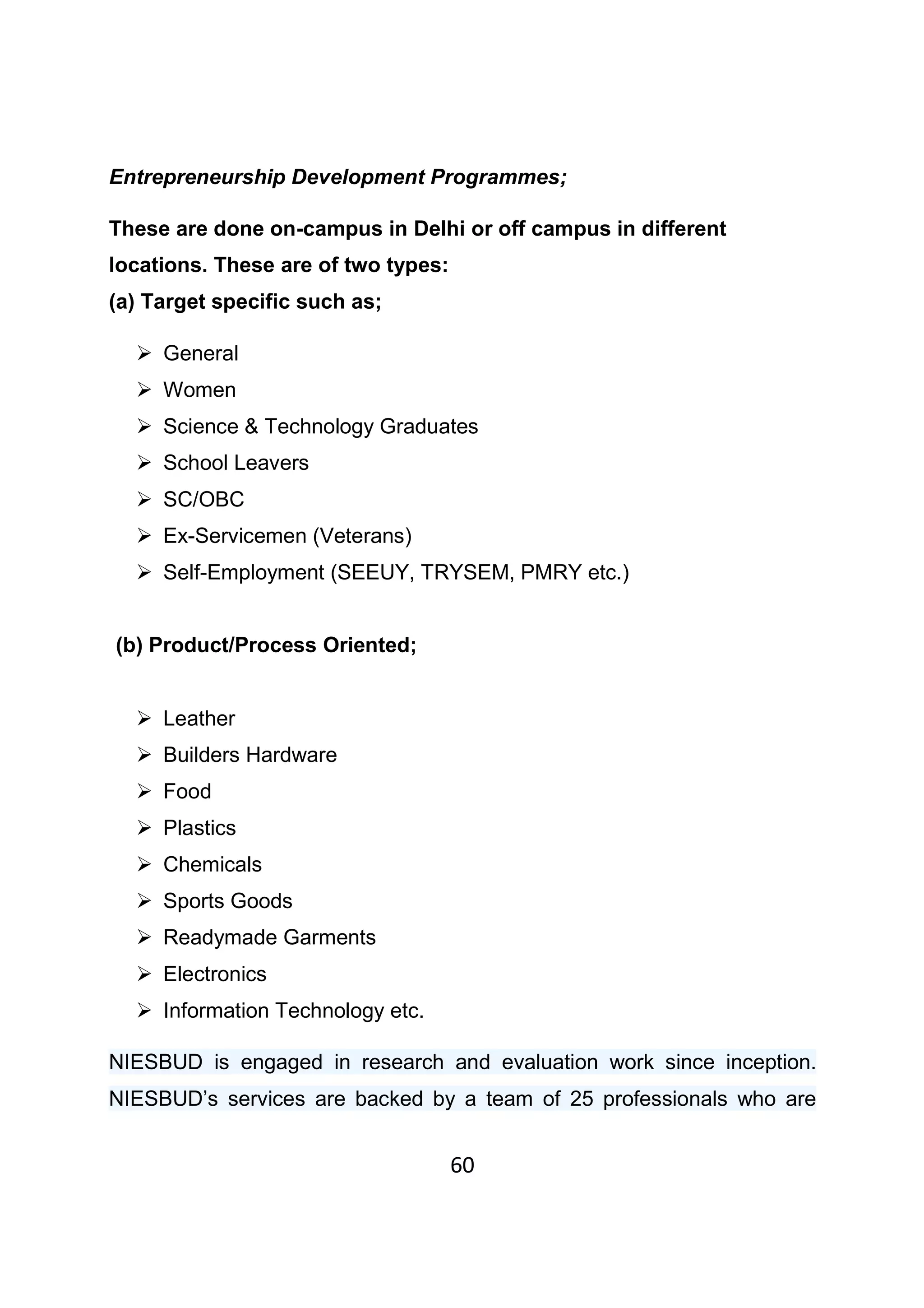 60
Entrepreneurship Development Programmes;
These are done on-campus in Delhi or off campus in different
locations. These are of two types:
(a) Target specific such as;
General
Women
Science & Technology Graduates
School Leavers
SC/OBC
Ex-Servicemen (Veterans)
Self-Employment (SEEUY, TRYSEM, PMRY etc.)
(b) Product/Process Oriented;
Leather
Builders Hardware
Food
Plastics
Chemicals
Sports Goods
Readymade Garments
Electronics
Information Technology etc.
NIESBUD is engaged in research and evaluation work since inception.
NIESBUD’s services are backed by a team of 25 professionals who are
 