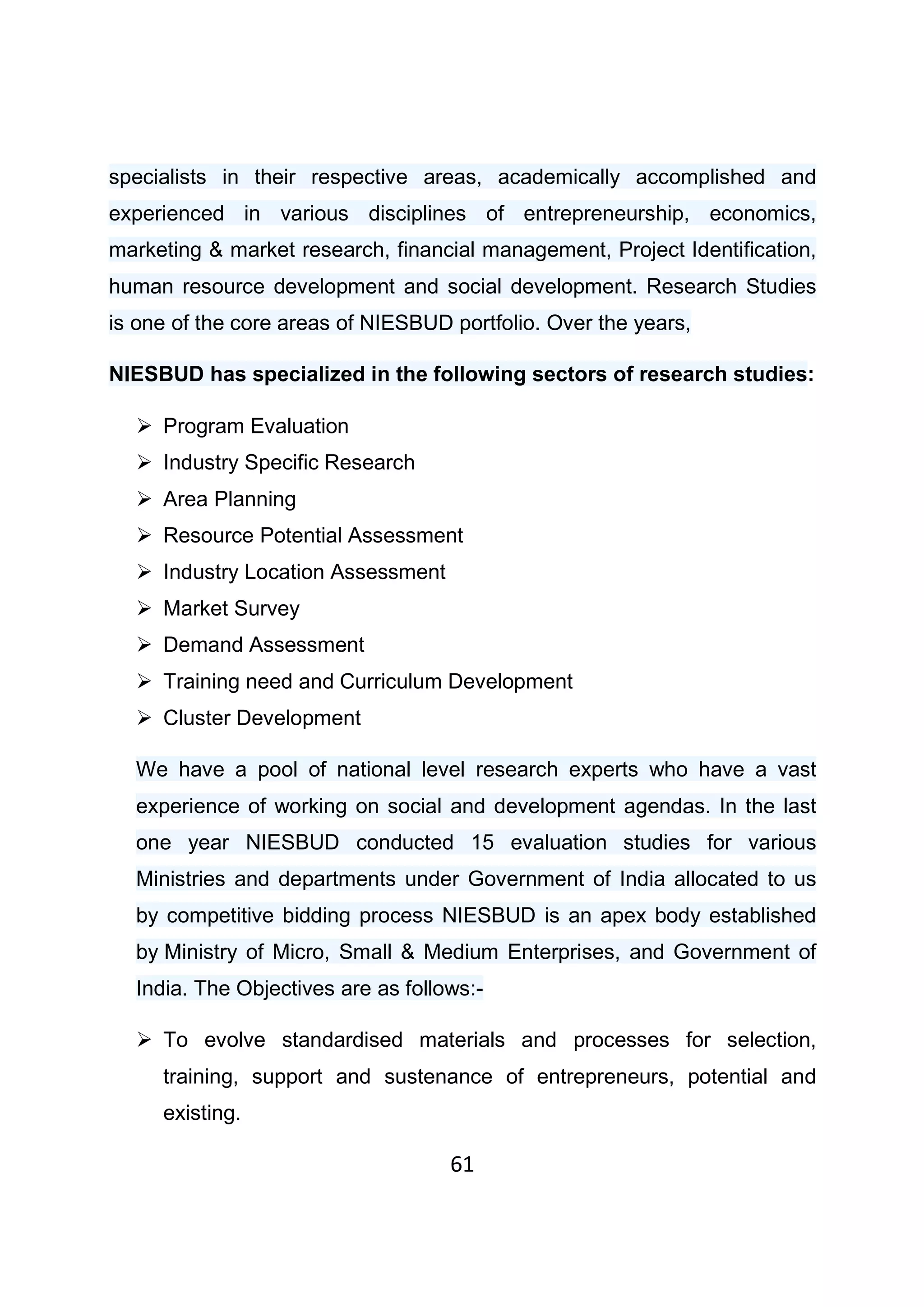 61
specialists in their respective areas, academically accomplished and
experienced in various disciplines of entrepreneurship, economics,
marketing & market research, financial management, Project Identification,
human resource development and social development. Research Studies
is one of the core areas of NIESBUD portfolio. Over the years,
NIESBUD has specialized in the following sectors of research studies:
Program Evaluation
Industry Specific Research
Area Planning
Resource Potential Assessment
Industry Location Assessment
Market Survey
Demand Assessment
Training need and Curriculum Development
Cluster Development
We have a pool of national level research experts who have a vast
experience of working on social and development agendas. In the last
one year NIESBUD conducted 15 evaluation studies for various
Ministries and departments under Government of India allocated to us
by competitive bidding process NIESBUD is an apex body established
by Ministry of Micro, Small & Medium Enterprises, and Government of
India. The Objectives are as follows:-
To evolve standardised materials and processes for selection,
training, support and sustenance of entrepreneurs, potential and
existing.
 