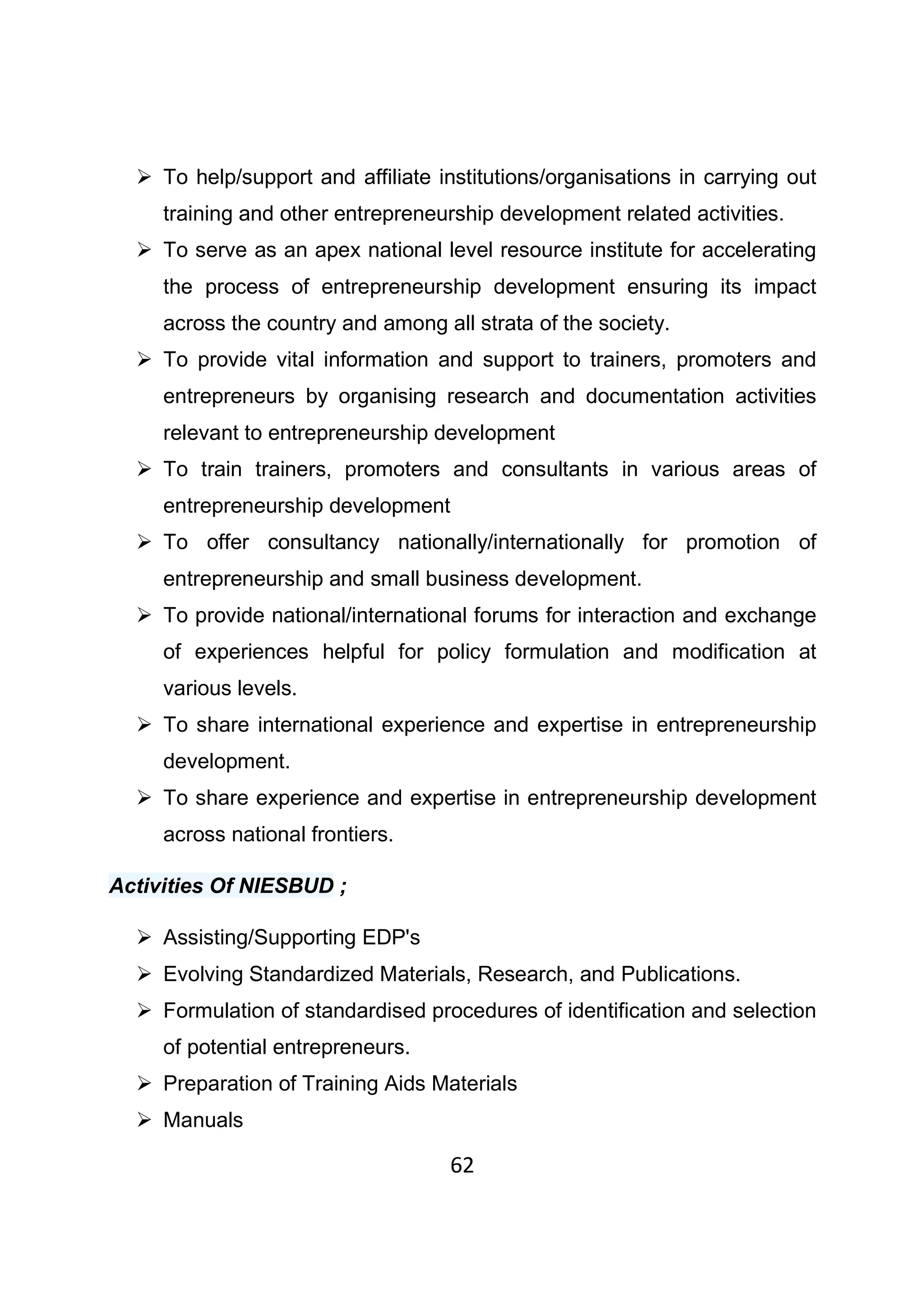 62
To help/support and affiliate institutions/organisations in carrying out
training and other entrepreneurship development related activities.
To serve as an apex national level resource institute for accelerating
the process of entrepreneurship development ensuring its impact
across the country and among all strata of the society.
To provide vital information and support to trainers, promoters and
entrepreneurs by organising research and documentation activities
relevant to entrepreneurship development
To train trainers, promoters and consultants in various areas of
entrepreneurship development
To offer consultancy nationally/internationally for promotion of
entrepreneurship and small business development.
To provide national/international forums for interaction and exchange
of experiences helpful for policy formulation and modification at
various levels.
To share international experience and expertise in entrepreneurship
development.
To share experience and expertise in entrepreneurship development
across national frontiers.
Activities Of NIESBUD ;
Assisting/Supporting EDP's
Evolving Standardized Materials, Research, and Publications.
Formulation of standardised procedures of identification and selection
of potential entrepreneurs.
Preparation of Training Aids Materials
Manuals
 
