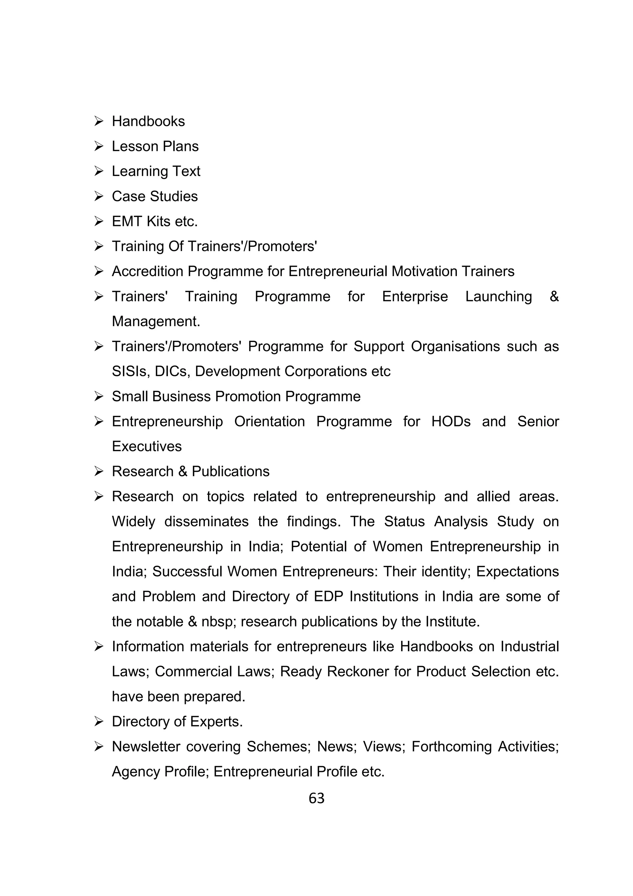63
Handbooks
Lesson Plans
Learning Text
Case Studies
EMT Kits etc.
Training Of Trainers'/Promoters'
Accredition Programme for Entrepreneurial Motivation Trainers
Trainers' Training Programme for Enterprise Launching &
Management.
Trainers'/Promoters' Programme for Support Organisations such as
SISIs, DICs, Development Corporations etc
Small Business Promotion Programme
Entrepreneurship Orientation Programme for HODs and Senior
Executives
Research & Publications
Research on topics related to entrepreneurship and allied areas.
Widely disseminates the findings. The Status Analysis Study on
Entrepreneurship in India; Potential of Women Entrepreneurship in
India; Successful Women Entrepreneurs: Their identity; Expectations
and Problem and Directory of EDP Institutions in India are some of
the notable & nbsp; research publications by the Institute.
Information materials for entrepreneurs like Handbooks on Industrial
Laws; Commercial Laws; Ready Reckoner for Product Selection etc.
have been prepared.
Directory of Experts.
Newsletter covering Schemes; News; Views; Forthcoming Activities;
Agency Profile; Entrepreneurial Profile etc.
 