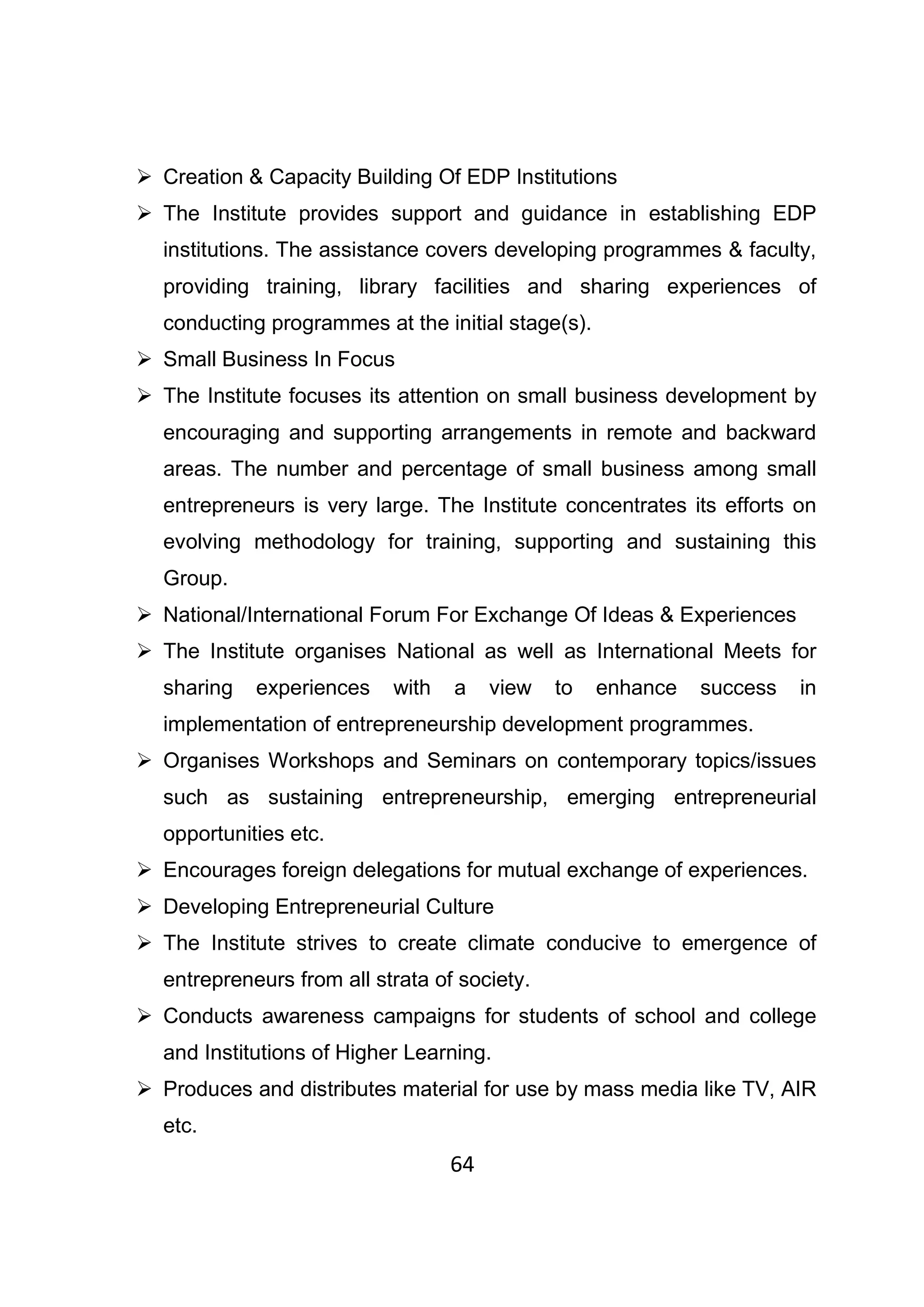 64
Creation & Capacity Building Of EDP Institutions
The Institute provides support and guidance in establishing EDP
institutions. The assistance covers developing programmes & faculty,
providing training, library facilities and sharing experiences of
conducting programmes at the initial stage(s).
Small Business In Focus
The Institute focuses its attention on small business development by
encouraging and supporting arrangements in remote and backward
areas. The number and percentage of small business among small
entrepreneurs is very large. The Institute concentrates its efforts on
evolving methodology for training, supporting and sustaining this
Group.
National/International Forum For Exchange Of Ideas & Experiences
The Institute organises National as well as International Meets for
sharing experiences with a view to enhance success in
implementation of entrepreneurship development programmes.
Organises Workshops and Seminars on contemporary topics/issues
such as sustaining entrepreneurship, emerging entrepreneurial
opportunities etc.
Encourages foreign delegations for mutual exchange of experiences.
Developing Entrepreneurial Culture
The Institute strives to create climate conducive to emergence of
entrepreneurs from all strata of society.
Conducts awareness campaigns for students of school and college
and Institutions of Higher Learning.
Produces and distributes material for use by mass media like TV, AIR
etc.
 