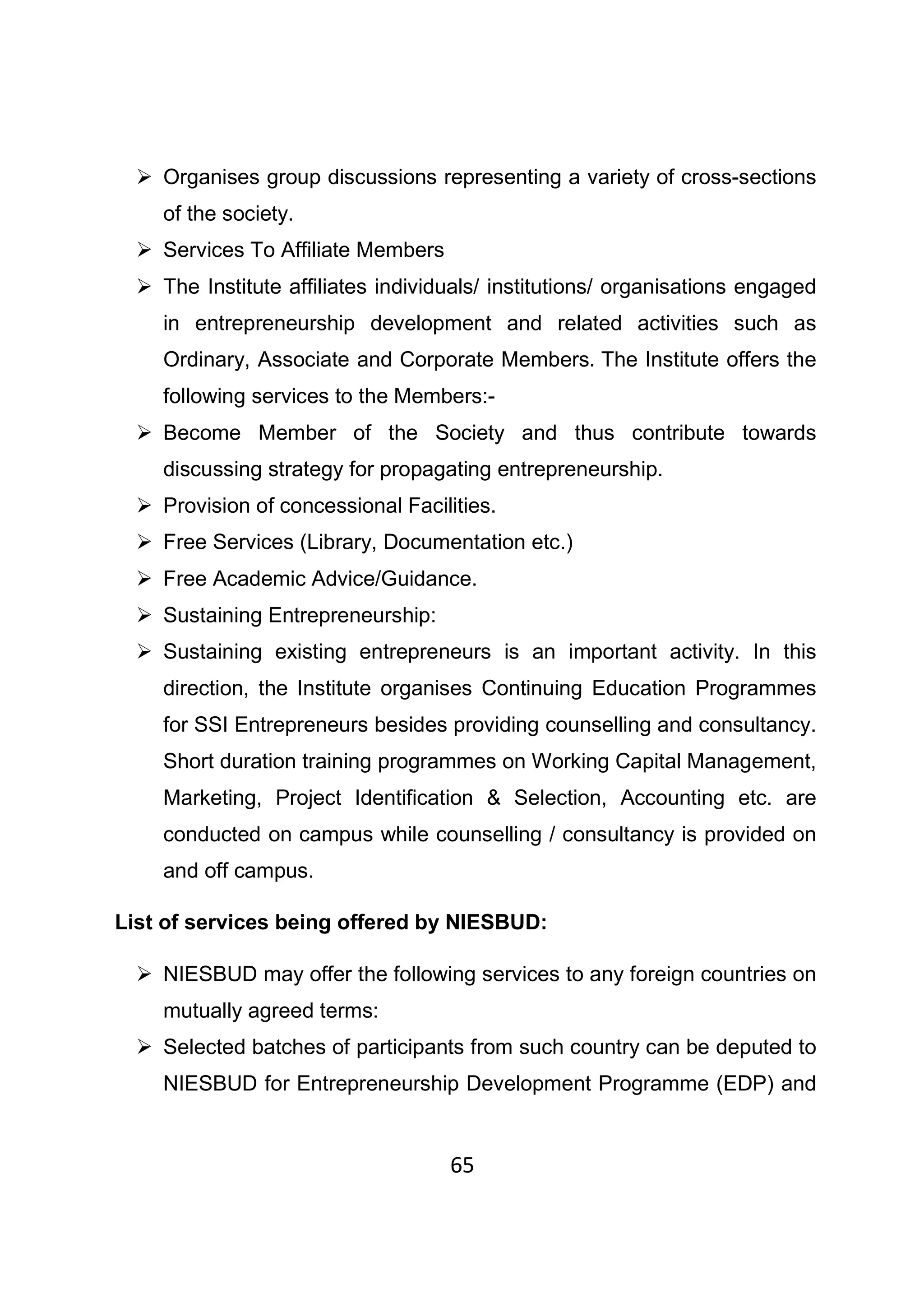 65
Organises group discussions representing a variety of cross-sections
of the society.
Services To Affiliate Members
The Institute affiliates individuals/ institutions/ organisations engaged
in entrepreneurship development and related activities such as
Ordinary, Associate and Corporate Members. The Institute offers the
following services to the Members:-
Become Member of the Society and thus contribute towards
discussing strategy for propagating entrepreneurship.
Provision of concessional Facilities.
Free Services (Library, Documentation etc.)
Free Academic Advice/Guidance.
Sustaining Entrepreneurship:
Sustaining existing entrepreneurs is an important activity. In this
direction, the Institute organises Continuing Education Programmes
for SSI Entrepreneurs besides providing counselling and consultancy.
Short duration training programmes on Working Capital Management,
Marketing, Project Identification & Selection, Accounting etc. are
conducted on campus while counselling / consultancy is provided on
and off campus.
List of services being offered by NIESBUD:
NIESBUD may offer the following services to any foreign countries on
mutually agreed terms:
Selected batches of participants from such country can be deputed to
NIESBUD for Entrepreneurship Development Programme (EDP) and
 