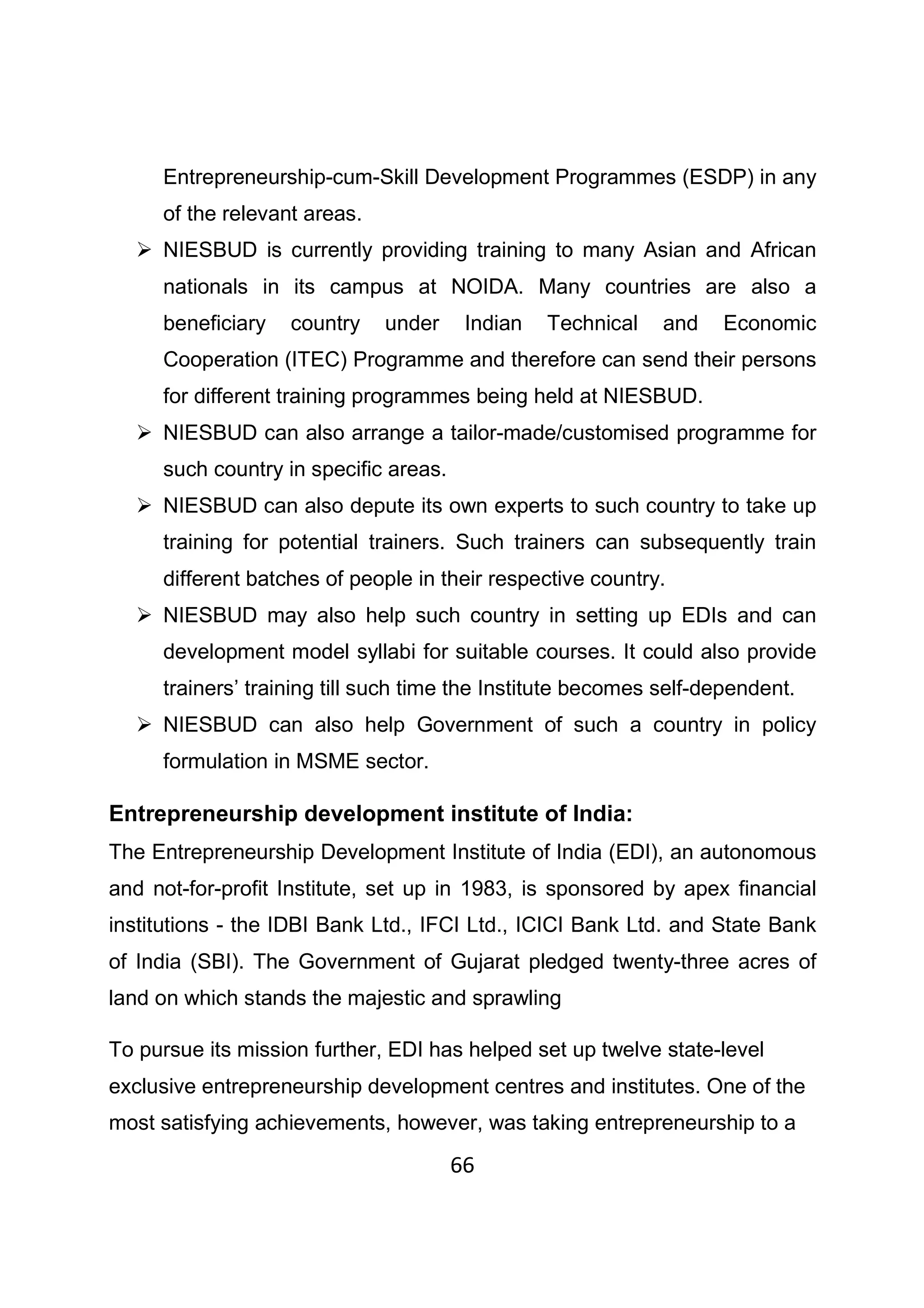66
Entrepreneurship-cum-Skill Development Programmes (ESDP) in any
of the relevant areas.
NIESBUD is currently providing training to many Asian and African
nationals in its campus at NOIDA. Many countries are also a
beneficiary country under Indian Technical and Economic
Cooperation (ITEC) Programme and therefore can send their persons
for different training programmes being held at NIESBUD.
NIESBUD can also arrange a tailor-made/customised programme for
such country in specific areas.
NIESBUD can also depute its own experts to such country to take up
training for potential trainers. Such trainers can subsequently train
different batches of people in their respective country.
NIESBUD may also help such country in setting up EDIs and can
development model syllabi for suitable courses. It could also provide
trainers’ training till such time the Institute becomes self-dependent.
NIESBUD can also help Government of such a country in policy
formulation in MSME sector.
Entrepreneurship development institute of India:
The Entrepreneurship Development Institute of India (EDI), an autonomous
and not-for-profit Institute, set up in 1983, is sponsored by apex financial
institutions - the IDBI Bank Ltd., IFCI Ltd., ICICI Bank Ltd. and State Bank
of India (SBI). The Government of Gujarat pledged twenty-three acres of
land on which stands the majestic and sprawling
To pursue its mission further, EDI has helped set up twelve state-level
exclusive entrepreneurship development centres and institutes. One of the
most satisfying achievements, however, was taking entrepreneurship to a
 