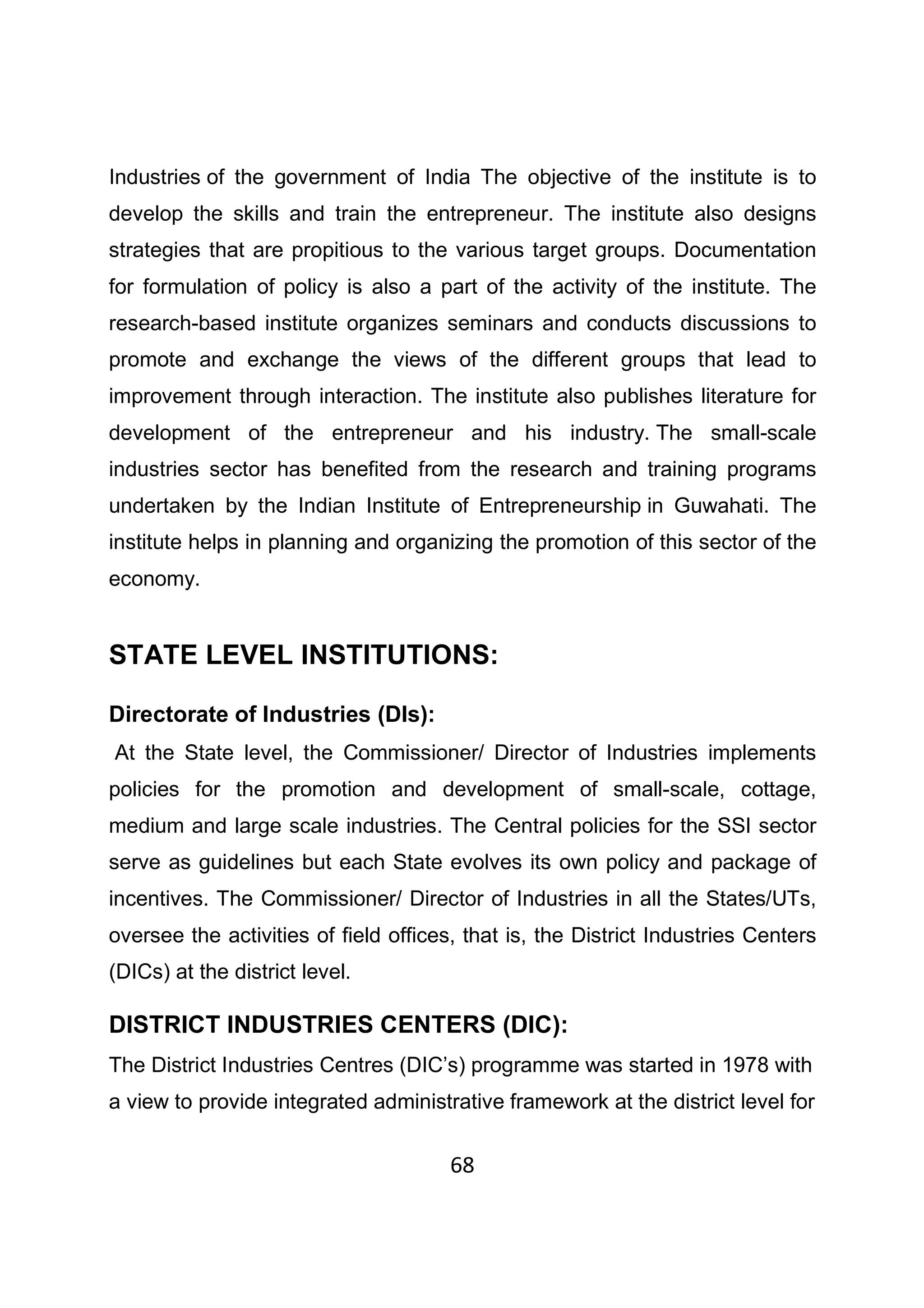68
Industries of the government of India The objective of the institute is to
develop the skills and train the entrepreneur. The institute also designs
strategies that are propitious to the various target groups. Documentation
for formulation of policy is also a part of the activity of the institute. The
research-based institute organizes seminars and conducts discussions to
promote and exchange the views of the different groups that lead to
improvement through interaction. The institute also publishes literature for
development of the entrepreneur and his industry. The small-scale
industries sector has benefited from the research and training programs
undertaken by the Indian Institute of Entrepreneurship in Guwahati. The
institute helps in planning and organizing the promotion of this sector of the
economy.
STATE LEVEL INSTITUTIONS:
Directorate of Industries (DIs):
At the State level, the Commissioner/ Director of Industries implements
policies for the promotion and development of small-scale, cottage,
medium and large scale industries. The Central policies for the SSI sector
serve as guidelines but each State evolves its own policy and package of
incentives. The Commissioner/ Director of Industries in all the States/UTs,
oversee the activities of field offices, that is, the District Industries Centers
(DICs) at the district level.
DISTRICT INDUSTRIES CENTERS (DIC):
The District Industries Centres (DIC’s) programme was started in 1978 with
a view to provide integrated administrative framework at the district level for
 