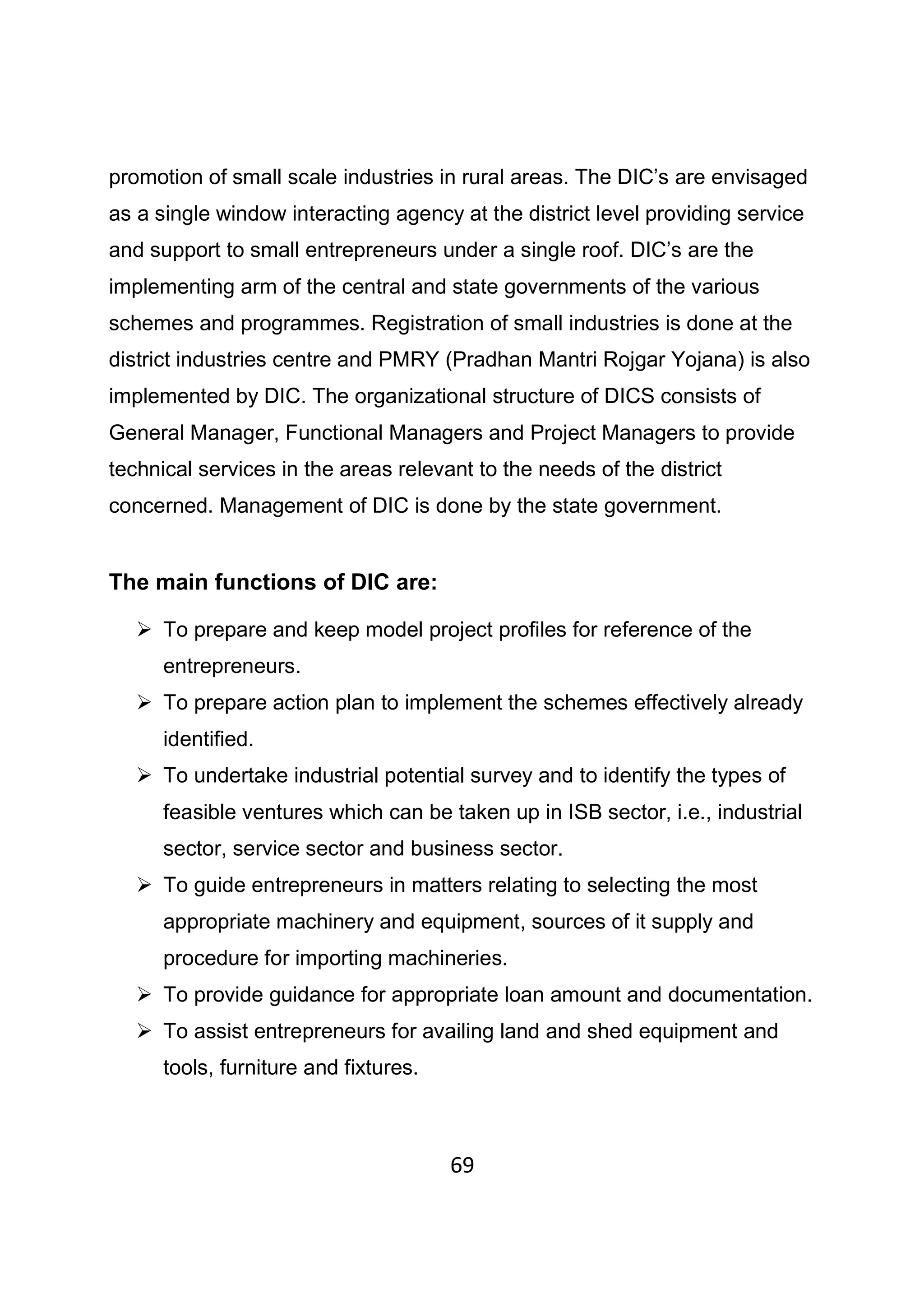 69
promotion of small scale industries in rural areas. The DIC’s are envisaged
as a single window interacting agency at the district level providing service
and support to small entrepreneurs under a single roof. DIC’s are the
implementing arm of the central and state governments of the various
schemes and programmes. Registration of small industries is done at the
district industries centre and PMRY (Pradhan Mantri Rojgar Yojana) is also
implemented by DIC. The organizational structure of DICS consists of
General Manager, Functional Managers and Project Managers to provide
technical services in the areas relevant to the needs of the district
concerned. Management of DIC is done by the state government.
The main functions of DIC are:
To prepare and keep model project profiles for reference of the
entrepreneurs.
To prepare action plan to implement the schemes effectively already
identified.
To undertake industrial potential survey and to identify the types of
feasible ventures which can be taken up in ISB sector, i.e., industrial
sector, service sector and business sector.
To guide entrepreneurs in matters relating to selecting the most
appropriate machinery and equipment, sources of it supply and
procedure for importing machineries.
To provide guidance for appropriate loan amount and documentation.
To assist entrepreneurs for availing land and shed equipment and
tools, furniture and fixtures.
 